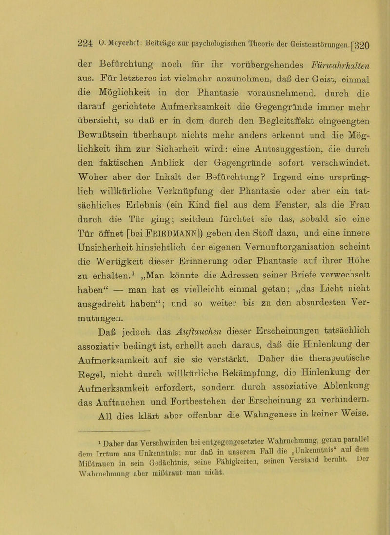 der Befürchtung noch für ihr vorübergehendes Fürwahrhalten aus. Für letzteres ist vielmehr anzunehmen, daß der Gleist, einmal die Möglichkeit in der Phantasie vorausnehmend, durch die darauf gerichtete Aufmerksamkeit die G-egengründe immer mehr übersieht, so daß er in dem durch den Begleitaffekt eingeengten Bewußtsein überhaupt nichts mehr anders erkennt und die Mög- lichkeit ihm zur Sicherheit wird: eine Autosuggestion, die durch den faktischen Anblick der Glegengründe sofort verschwindet. Woher aber der Inhalt der Befürchtung? Irgend eine ursprüng- lich willkürliche Verknüpfung der Phantasie oder aber ein tat- sächliches Erlebnis (ein Kind fiel aus dem Fenster, als die Frau durch die Tür ging; seitdem fürchtet sie das, sobald sie eine Tür öffnet [bei FeiedMANN]) geben den Stoff dazu, und eine innere Unsicherheit hinsichtlich der eigenen Vernunftorganisation scheint die Wertigkeit dieser Erinnerung oder Phantasie auf ihrer Höhe zu erhalten.^ „Man könnte die Adressen seiner Briefe verwechselt haben“ — man hat es vielleicht einmal getan; „das Licht nicht ausgedreht haben“; und so weiter bis zu den absurdesten Ver- mutungen. Daß jedoch das Auftauchen dieser Erscheinungen tatsächlich assoziativ bedingt ist, erhellt auch daraus, daß die Hinlenkung der Aufmerksamkeit auf sie sie verstärkt. Daher die therapeutische Regel, nicht durch willkürliche Bekämpfung, die Hinlenkung der Aufmerksamkeit erfordert, sondern durch assoziative Ablenkung das Auftauchen und Fortbestehen der Erscheinung zu verhindern. All dies klärt aber offenbar die Wahngenese in keiner Weise. 1 Daher das Verschwinden bei entgegengesetzter Wahrnehmung, genau parallel dem Irrtum aus Unkenntnis; nur daß in unserem Fall die „Unkenntnis“ auf dem Mißtrauen in sein Gedächtnis, seine Fähigkeiten, seinen Verstand beruht. Der Wahrnehmung aber mißtraut man nicht.
