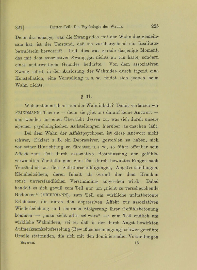 321] Denn das einzige, was die Zwangsidee mit der Wahnidee gemein- sam hat, ist der Umstand, daß sie vorübergehend ein Realitäts- bewußtsein hervorruft. Und dies war gerade dasjenige Moment, das mit dem assoziativen Zwang gar nichts zu tun hatte, sondern eines anderweitigen Grundes bedurfte. Von dem assoziativen Zwang selbst, in der Auslösung der Wahnidee durch irgend eine Konstellation, eine Vorstellung u. s. w. findet sich jedoch beim Wahn nichts. § Bl. Woher stammt denn nun der Wahninhalt? Damit verlassen wir FRIEDMANNs Theorie — denn sie gibt uns darauf keine Antwort — und wenden uns einer Übersicht dessen zu, was sich durch unsere eigenen psychologischen Aufstellungen hierüber au^machen läßt. Bei dem Wahn der Affektpsychosen ist diese Antwort nicht schwer. Erklärt z. B. ein Depressiver, gestohlen zu haben, sich vor seiner Hinrichtung zu fürchten u. s. w., so führt offenbar sein Affekt zum Teil durch assoziative Beeinflussung der gefühls- verwandten Vorstellungen, zum Teil durch bewußtes Ringen nach Verständnis zu den Selbstbeschuldigungen, Angstvorstellungen, Kleinheitsideen, deren Inhalt als Grund der dem Kranken sonst unverständlichen Verstimmung angesehen wird. Dabei handelt es sich gewiß zum Teil nur um „nicht zu verscheuchende Gedanken“ (PrIEDMANN), zum Teil um wirkliche unlustbetonte Erlebnisse, die durch den depressiven Affekt zur assoziativen Wiederbelebung imd enormen Steigerung ihrer Gefühlsbetonung kommen — „man sieht alles schwarz“ —; zum Teil endlich um wirkliche Wahnideen, sei es, daß in der durch Angst bewirkten Aufmerksamkeitsfesselung (Bewußtseinseinengung) schwer getrübte Urteile stattfinden, die sich mit den dominierenden Vorstellungen Meyerhof. 15