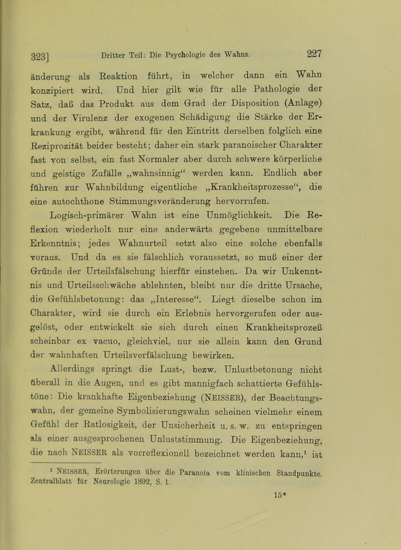 323] änderung als Reaktion führt, in welcher dann ein Wahn konzipiert wird. Und hier gilt wie für alle Pathologie der Satz, daß das Produkt aus dem Grad der Disposition (Anlage) und der Virulenz der exogenen Schädigung die Stärke der Er- krankung ergibt, während für den Eintritt derselben folglich eine Reziprozität beider besteht; daher ein stark paranoischer Charakter fast von selbst, ein fast Normaler aber durch schwere körperliche und geistige Zufälle „wahnsinnig“ werden kann. Endlich aber führen zur Wahnbildung eigentliche „Krankheitsprozesse“, die eine autochthone Stimmungsveränderung hervorrufen. Logisch-primärer Wahn ist eine Unmöglichkeit. Die Re- flexion wiederholt nur eine anderwärts gegebene unmittelbare Erkenntnis; jedes Wahnurteil setzt also eine solche ebenfalls voraus. Und da es sie fälschlich voraussetzt, so muß einer der Gründe der Urteilsfälschung hierfür einstehen. Da wir Unkennt- nis und Urteilsschwäche ablehnten, bleibt nur die dritte Ursache, die Gefühlsbetonung: das „Interesse“. Liegt dieselbe schon im Charakter, wird sie durch ein Erlebnis hervorgerufen oder aus- gelöst, oder entwickelt sie sich durch einen Krankheitsprozeß scheinbar ex vacuo, gleichviel, nur sie allein kann den Grund der wahnhaften Urteils Verfälschung bewirken. Allerdings springt die Lust-, bezw. Unlustbetonung nicht überall in die Augen, und es gibt mannigfach schattierte Gefühls- töne: Die krankhafte Eigenbeziehung (NEISSEE), der Beachtungs- wabn, der gemeine Symbolisierungswahn scheinen vielmehr einem Gefühl der Ratlosigkeit, der Unsicherheit u. s. w. zu entspringen als einer ausgesprochenen Unluststimmung. Die Eigenbeziehung, die nach NeISSER als vorreflexionell bezeichnet werden kann,^ ist ‘ Neisseb, Erörterungen über die Paranoia vom klinischen Standpunkte. Zentralblatt für Neurologie 1892, S. 1. 15*