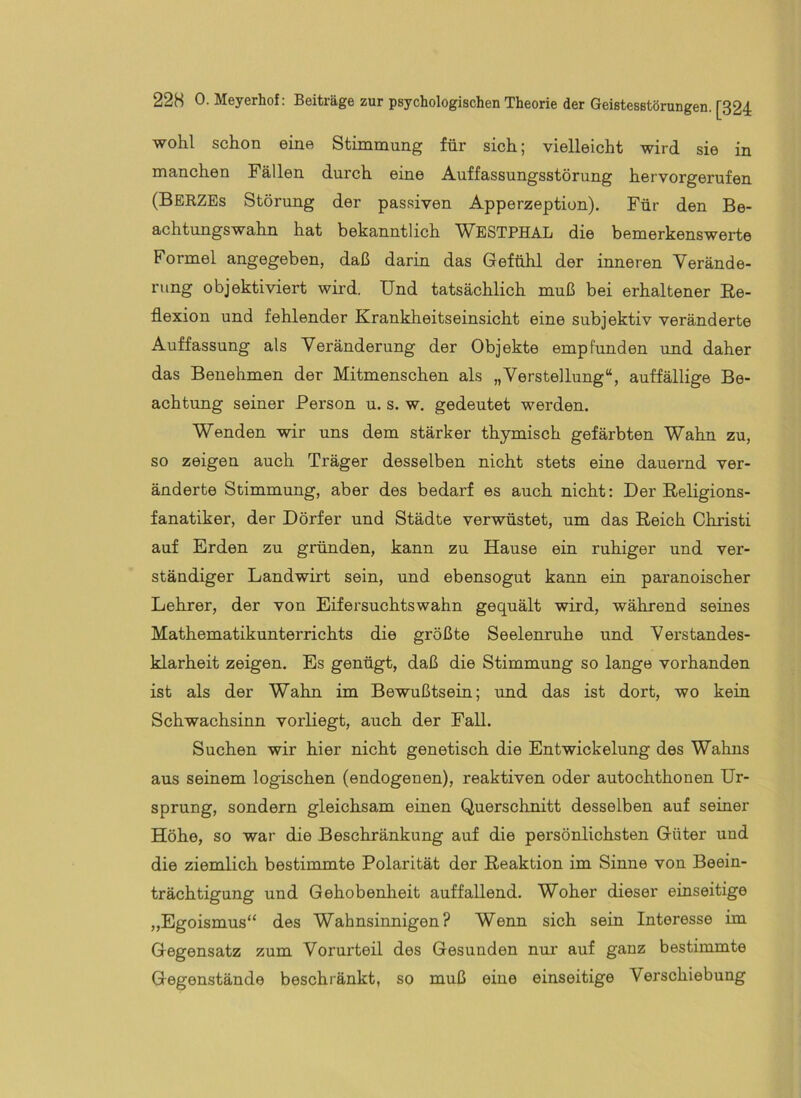 wohl schon eine Stimmung für sich; vielleicht wird sie in manchen Fällen durch eine Auffassungsstörung hervorgerufen (BerzEs Störung der passiven Apperzeption). Für den Be- achtungswahn hat bekanntlich WeSTPHAL die bemerkenswerte Formel angegeben, daß darin das Gefühl der inneren Verände- rung objektiviert wird. Und tatsächlich muß bei erhaltener Re- flexion und fehlender Krankheitseinsicht eine subjektiv veränderte Auffassung als Veränderung der Objekte empfunden xmd daher das Benehmen der Mitmenschen als „Verstellung“, auffällige Be- achtung seiner Person u. s. w. gedeutet werden. Wenden wir uns dem stärker thymisch gefärbten Wahn zu, so zeigen auch Träger desselben nicht stets eine dauernd ver- änderte Stimmung, aber des bedarf es auch nicht: Der Religions- fanatiker, der Dörfer und Städte verwüstet, um das Reich Christi auf Erden zu gründen, kann zu Hause ein ruhiger und ver- ständiger Landwirt sein, und ebensogut kann ein paranoischer Lehrer, der von Eifersuchtswahn gequält wird, während seines Mathematikunterrichts die größte Seelenruhe und Verstandes- klarheit zeigen. Es genügt, daß die Stimmung so lange vorhanden ist als der Wahn im Bewußtsein; und das ist dort, wo kein Schwachsinn vorliegt, auch der Fall. Suchen wir hier nicht genetisch die Entwickelung des Wahns aus seinem logischen (endogenen), reaktiven oder autochthonen Ur- sprung, sondern gleichsam einen Querschnitt desselben auf seiner Höhe, so war die Beschränkung auf die persönlichsten Güter und die ziemlich bestimmte Polarität der Reaktion im Sinne von Beein- trächtigung und Gehobenheit auffallend. Woher dieser einseitige „Egoismus“ des Wahnsinnigen? Wenn sich sein Interesse im Gegensatz zum Vorurteil des Gesunden nur auf ganz bestimmte Gegenstände beschränkt, so muß eine einseitige Verschiebung