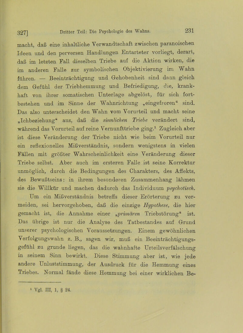 327] macht, daß eine inhaltliche Verwandtschaft zwischen paranoischen Ideen und den perversen Handlungen Entarteter vorliegt, derart, daß im letzten FaU dieselben Triebe auf die Aktion wirken, die im anderen Falle zur symbolischen Objektivierung im Wahn fühi-en. — Beeinträchtigung und Gehobenheit sind daun gleich dem Gefühl der Triebhemmung und Befriedigung, die, krank- haft von ihrer somatischen Unterlage abgelöst, für sich fort- bestehen und im Sinne der Wahnrichtung „eingefroren“ sind. Das also unterscheidet den Wahn vom Vorurteil und macht seine „Ichbeziehung“ aus, daß die sinnlichen Triebe verändert sind, während das Vorurteil auf reine Vernunfttriebe ging.^ Zugleich aber ist diese Veränderung der Triebe nicht wie beim Vorurteil nur ein reflexionelles Mißverständnis, sondern wenigstens in vielen Fällen mit größter Wahrscheinlichkeit eine Veränderung dieser Triebe selbst. Aber auch im ersteren Falle ist seine Korrektur unmöglich, durch die Bedingungen des Charakters, des Affekts, des Bewußtseins: in ihrem besonderen Zusammenhang lähmen sie die Willkür und machen dadurch das Individuum psychotisch. Um ein Mißverständnis betreffs dieser Erörterung zu ver- meiden, sei hervorgehoben, daß die einzige Hypothese, die hier gemacht ist, die Annahme einer ^primären Triebstörung“ ist. Das übrige ist nur die Analyse des Tatbestandes auf Grund unserer psychologischen Voraussetzungen. Einem gewöhnlichen Verfolgungswahn z. B., sagen wir, muß ein Beeinträchtigungs- gefühl zu gründe liegen, das die wahnhafte Urteilsverfälschung in seinem Sinn bewirkt. Diese Stimmung aber ist, wie jede andere Unluststimmung, der Ausdruck für die Hemmung eines Triebes. Normal fände diese Hemmung bei einer wirklichen Be- ‘ Vgl. m, 1, § 24.
