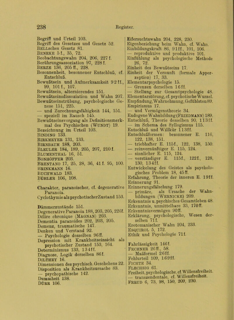Begriff und Urteil 103. Begriff des Gesetzes und Gesetz 52. BELLsches Gesetz 81. Beneke 5f., 35, 72. Beobachtungswahn 204, 206, 227 f. Berührungsassoziation 97, 228 f. BeRZE 136, 205 ff., 228. Besonnenheit, besonnener Entschluß, cf. Entschluß. Bewußtsein und Aufmerksamkeit 9 2 ff., 99, 101 f., 107. Bewußtsein, alternierendes 151. Bewußtseinsdissoziation und Wahn 207. Bewußtseinstrübung, psychologische Ge- nese 151, 225. — und Zurechnungsfähigkeit 144, 151. — speziell im Rausch 145. Bewußtseinsvorgang als Definitionsmerk- mal des Psychischen (WüKDT) 19. Bezeichnung im Urteil 103. BlNDING 133. Birkmeyer 131, 133. Birnbaum 188, 203. Bleuler 184, 189, 205, 207, 210 f. Blumenthal 16, 51. Bonhoffer 203. Brentano 17, 25. 28, 36, 41 f. 95, 100. Brinkmann 16. Buchwald 183. bühler 106, 108. Charakter, paranoischer, cf. degenerative Paranoia. Cyclothymie als psychotischerZustand 153. Dämmerzustände 151. Degenerative Paranoia 188, 203, 205, 226f. D61ire chronique (Magnan) 203. Dementia paranoides 202, 203, 205. Demenz, traumatische 147. Denken und Verstand 92. — Psychologie desselben 96 ff. Depression mit Krankheitseinsicht als psychotischer Zustand 153, 164. Determinismus 133, 134ff. Diagnose, Logik derselben 86 f. DILTHEY 16. Dimensionen des psychisch. Geschehens 22. Disposition als Krankheitsursache 83. — psychopathische 142. Dummheit 138. Dürr 106. Eifersuchtswahn 204, 228, 230. Eigenbeziehung beim Wahn, cf. Wahn. Einbildungskraft 86. 91ff., 101, 106. — reproduktive und produktive 101. Einfühlung als psychologische Methode 26, 72. Einheit des Bewußtseins 17. Einheit der Vernunft (formale Apper- zeption) 17, 33. Elementarpsychologie 15. — Grenzen derselben 16 ff. — Stellung zur Gesamtpsychologie 48. Elementarstörung, cf. psychotische Wurzel. Empfindung, W ahrnehmung, Gefühlston 89. Empirismus 17. — und Vermögenstheorie 34. Endogene W ahnbildung (Friedmann) 189. Entschluß, Theorie desselben 90, 113 f f. — im Schema des Syllogismus 115. Entschluß und Willkür 113ff. Entschlußformen: besonnener E. 116. 122, 138, 151. — triebhafter E. 115 f., 122, 138, 150. — reinvernünftiger E. 115, 124. — sinnlicher E. 115, 124. — verständiger E. 115f., 122f., 128, 130, 134ff. Entwickelung des Geistes als psycholo- gisches Problem 18, 45 ff. Erfahrung, Theorie der inneren E. 19ff. Erinnerung 91. Erinnerungsfälschung 179. — primäre, als Ursache der Wahn- bildungen (WERNICKE) 209. Erkenntnis u. psychisches Gesamtleben 48. Erkenntnis, unmittelbare 33, 170 ff. Erkenntnisvei-mögen 90 ff. Erklärung, psychologische, Wesen der- selben 71 f. Erotomanischer Wahn 204, 233. ESQUIROL 5, 172. Ethik und Psychologie 71 f. Fahrlässigkeit 146 f. Fechner 26ff., 58. — Maßformel 26ff. Fehlurteil 109, 169ff. Fichte 34. Flechsig 61. , -i. • Freiheit, psychologische, cf. Willensfreiheit. — transzendentale, cf. Willensfreiheit. Freud 6, 73, 98, 150, 209, 230.