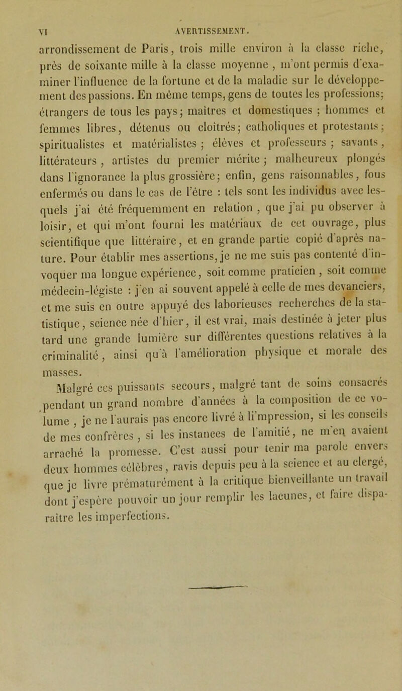 arrondissement de Paris j trois mille environ à la classe riche, près de soixante mille à la classe moyenne , m’ont permis d'exa- miner l’influence de la fortune et de la maladie sur le développe- ment des passions. En même temps, gens de toutes les professions; étrangers de tous les pays; maitres et domestiques ; hommes et femmes libres, détenus ou cloîtrés; catholiques et protestants; spiritualistes et matérialistes; élèves et professeurs; savants, littérateurs , artistes du premier mérite ; malheureux plongés dans 1 ignorance la plus grossière; enfin, gens raisonnables, fous enfermés ou dans le cas de l’être : tels sont les individus avec les- quels j'ai été fréquemment en relation , que j ai pu observer a loisir, et qui m’ont fourni les matériaux de cet ouvrage, plus scientifique que littéraire, et en grande partie copié d'après na- ture. Pour établir mes assertions, je ne me suis pas contenté d'in- voquer ma longue expérience, soit comme praticien , soit comme médecin-légiste : j'en ai souvent appelé à celle de mes devanciers, et me suis en outre appuyé des laborieuses recheielles de la sta- tistique, science née d hier, il est vrai, mais destinée à jetei plus tard une grande lumière sur différentes questions relatives à la criminalité, ainsi qu'à l’amélioration physique et morale des masses. Malgré ces puissants secours, malgré tant de soins consacrés pendant un grand nombre d'années à la composition de ce vo- lume , je ne l'aurais pas encore livré à li’mpression, si les conseils de mes confrères , si les instances de l'amitié, ne m'eu avaient arraché la promesse. C’est aussi pour tenir ma parole envers deux hommes célèbres , ravis depuis peu à la science et au clergé, que je livre prématurément à la critique bienveillante un travail dont j’espère pouvoir un jour remplir les lacunes, et faire dispa- raître les imperfections.
