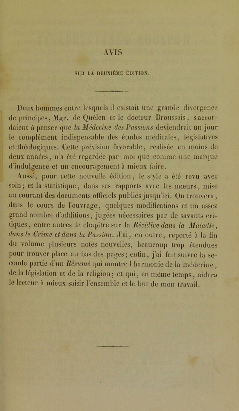 AVIS SUU LA DEUXIÈME ÉDITION. Deux hommes entre lesquels il existait une grande divergence de principes, Mgr. de Quélen et le docteur Broussais, s'accor- daient à penser que la Médecine des Passions deviendrait un jour le complément indispensable des études médicales, législatives et théologiques. Cette prévision favorable, réalisée en moins de deux années, n'a été regardée par moi que comme une marque d'indulgence et un encouragement à mieux faire. Aussi, pour cette nouvelle édition, le style a été revu avec soin ; et la statistique, dans ses rapports avec les mœurs, mise au courant des documents olficiels publiés jusqu'ici. On trouvera, dans le cours de l'ouvrage, quelques modifications et un assez grand nombre d'additions, jugées nécessaires par de savants cri- tiques, entre autres le chapitre sur la Récidive dans la Maladie, dans le Crime et dans la Passion. J'ai, en outre, reporté à la fin du volume plusieurs notes nouvelles, beaucoup trop étendues pour trouver place au bas des pages; enfin, j'ai fait suivre la se- conde partie d'un Résumé qui montre 1 harmonie de la médecine, de la législation et de la religion; et qui, en même temps , aidera le lecteur à mieux saisir l'ensemble et le but de mon travail.