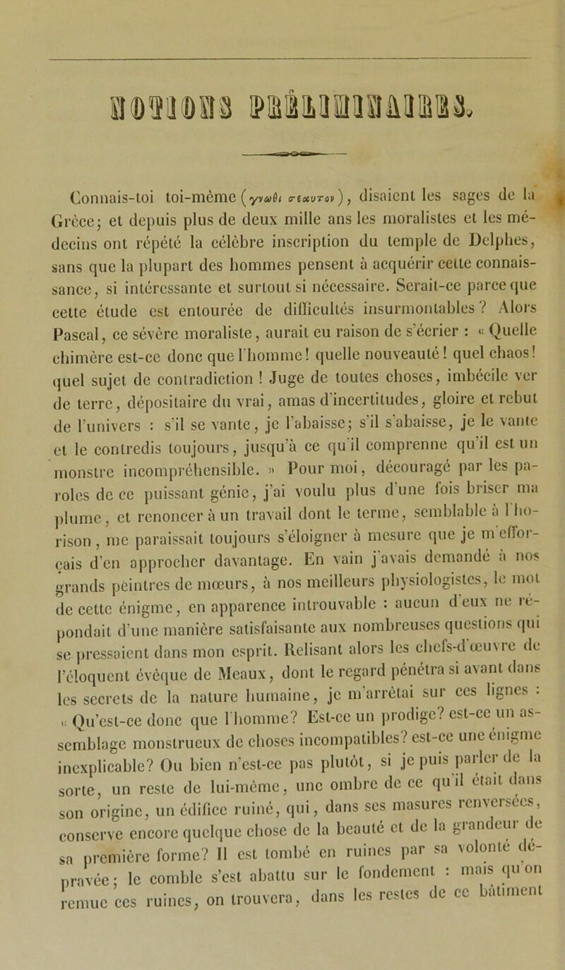 Connais-toi toi-même (o-txvTov), disaient les sages de la Grèce; et depuis plus de deux mille ans les moralistes et les mé- decins ont répété la célèbre inscription du temple de Delphes, sans que la plupart des hommes pensent à acquérir celte connais- sance, si intéressante et surtout si nécessaire. Serait-ce pareeque cette étude est entourée de difficultés insurmontables? Alors Pascal, ce sévère moraliste, aurait eu raison de s'écrier : « Quelle chimère est-ce donc que l'homme! quelle nouveauté ! quel chaos! quel sujet de contradiction ! Juge de toutes choses, imbécile ver de terre, dépositaire du vrai, amas d'incertitudes, gloire et rebut de 1 univers : s il se vante, je 1 abaisse; s il s abaisse, je le vante et le contredis toujours, jusqu'à ce qu'il comprenne qu il est un monstre incompréhensible. » Pour moi, découragé par les pa- roles de ce puissant génie, j ai voulu plus dune lois briser nui plume, et renoncer à un travail dont le terme, semblable à 1 lio- rison, me paraissait toujours s’éloigner à mesure que je meiïoi- çais d’en approcher davantage. En vain j avais demandé a nos grands peintres de mœurs, à nos meilleurs physiologistes, le mol de cette énigme, en apparence introuvable : aucun deux ne ré- pondait d’une manière satisfaisante aux nombreuses questions qui se pressaient dans mon esprit. Relisant alors les cbefs-dœuvie de l’éloquent évêque de Meaux, dont le regard pénétra si avant dans les secrets de la nature humaine, je m’arrêtai sur ces lignes : Qu’est-ce donc que l'homme? Est-ce un prodige? est-ce un as- semblage monstrueux de choses incompatibles? est-ce une énigme inexplicable? Ou bien n'est-ce pas plutôt, si je puis parler de la sorte, un reste de lui-mème, une ombre de ce qu il était dans son origine, un édifice ruiné, qui, dans ses masures renversées, conserve encore quelque chose de la beauté et de la giandeui e sa première forme? Il est tombé en ruines par sa volonté dé- pravée; le comble s’est abattu sur le fondement : mais qu on remue ccs ruines, on trouvera, dans les restes de cc bâtiment