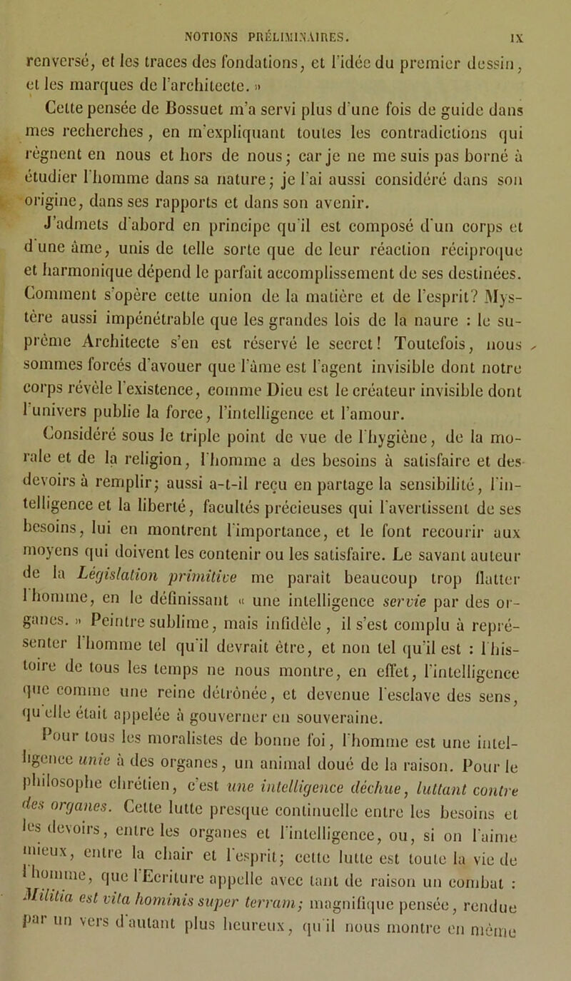 renversé, et les traces des fondations, et l'idée du premier dessin, et les marques de l’architecte. » Cette pensée de Bossuet m’a servi plus d'une fois de guide dans mes recherches, en m’expliquant toutes les contradictions qui régnent en nous et hors de nous; car je ne me suis pas borné à étudier 1 homme dans sa nature; je l’ai aussi considéré dans son origine, dans ses rapports et dans son avenir. J’admets d abord en principe qu’il est composé d'un corps et dune âme, unis de telle sorte que de leur réaction réciproque et harmonique dépend le parfait accomplissement de ses destinées. Comment s opère cette union de la matière et de l’esprit? Mys- tère aussi impénétrable que les grandes lois de la naure : le su- prême Architecte s’en est réservé le secret! Toutefois, nous ^ sommes forcés d'avouer que lame est l’agent invisible dont notre corps révèle l'existence, comme Dieu est le créateur invisible dont 1 univers publie la force, l’intelligence et l’amour. Considéré sous le triple point de vue de l'hygiène, de la mo- rale et de la religion, l'homme a des besoins à satisfaire et des devoirs à remplir; aussi a-t-il reçu en partage la sensibilité, l'in- telligence et la liberté, facultés précieuses qui l'avertissent de ses besoins, lui en montrent l'importance, et le font recourir aux moyens qui doivent les contenir ou les satisfaire. Le savant auteur de la Législation primitive me parait beaucoup trop Huiler 1 homme, en le définissant « une intelligence servie par des or- ganes. » Peintre sublime, mais infidèle, il s’est complu à repré- senter 1 homme tel qu'il devrait être, et non tel qu'il est : 1 his- toire de tous les temps ne nous montre, en effet, l’intelligence que comme une reine détrônée, et devenue l'esclave des sens, qu elle était appelée à gouverner en souveraine. Pour tous les moralistes de bonne foi, l'homme est une intel- ligence unie à des organes, un animal doué de la raison. Pour le philosophe chrétien, cest une intelligence déchue, luttant contre des organes. Cette lutte presque continuelle entre les besoins et les devoirs, entre les organes et l’intelligence, ou, si on l'aime mieux, entre la chair et l'esprit; cette lutte est toute la vie de 1 homme, que 1 Ecriture appelle avec tant de raison un combat : Mililia est vita hominis super terrain; magnifique pensée, rendue pai un vers d autant plus heureux, qu'il nous montre en même