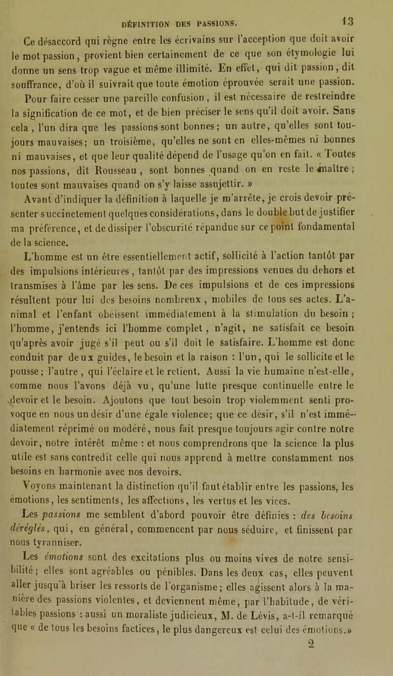 Ce désaccord qui règne entre les écrivains sur l’acception que doit avoir le mot passion, provient bien certainement de ce que son étymologie lui donne un sens trop vague et même illimité. En effet, qui dit passion, dit souffrance, d’où il suivrait que toute émotion éprouvée serait une passion. Pour faire cesser une pareille confusion , il est nécessaire de restreindre la signification de ce mot, et de bien préciser le sens qu il doit avoir. Sans cela, l’un dira que les passions sont bonnes; un autre, quelles sont tou- jours mauvaises ; un troisième, qu’elles ne sont en elles-mêmes ni bonnes ni mauvaises, et que leur qualité dépend de 1 usage qu on en fait. « loutes nos passions, dit Rousseau, sont bonnes quand on en reste le «naître; toutes sont mauvaises quand on s’y laisse assujettir. » Avant d’indiquer la définition à laquelle je m'arrête, je crois devoir pré- senter succinctement quelques considérations, dans le double but de justifier ma préférence, et de dissiper l’obscurité répandue sur ce point fondamental de la science. L’homme est un être essentiellement actif, sollicité à l’action tantôt par des impulsions intérieures, tantôt par des impressions venues du dehors et transmises à l’âme par les sens. De ces impulsions et de ces impressions résultent pour lui des besoins nombreux , mobiles de tous ses actes. L’a- nimal et l’enfant obéissent immédiatement à la stimulation du besoin ; l’homme, j’entends ici l’homme complet, n’agit, ne satisfait ce besoin qu’après avoir jugé s’il peut ou s’il doit le satisfaire. L’homme est donc conduit par deux guides, le besoin et la raison : l’un, qui le sollicite et le pousse; l’autre, qui l’éclaire et le relient. Aussi la vie humaine n’est-elle, comme nous l’avons déjà vu, qu’une lutte presque continuelle entre le .devoir et le besoin. Ajoutons que tout besoin trop violemment senti pro- voque en nous un désir d’une égale violence; que ce désir, s’il n’est immé- diatement réprimé ou modéré, nous fait presque toujours agir contre notre devoir, notre intérêt même : et nous comprendrons que la science la plus utile est sans contredit celle qui nous apprend à mettre constamment nos besoins en harmonie avec nos devoirs. Voyons maintenant la distinction qu’il faut établir entre les passions, les émotions, les sentiments, les affections, les vertus et les vices. Les passions me semblent d’abord pouvoir être définies : des besoins déréglés, qui, en général, commencent par nous séduire, et finissent par nous tyranniser. Les émotions sont des excitations plus ou moins vives de notre sensi- bilité ; elles sont agréables ou pénibles. Dans les deux cas, elles peuvent aller jusqu a briser les ressorts de l'organisme; elles agissent alors à la ma- nière des passions violentes, et deviennent même, par l’habitude, de véri- tables passions : aussi un moraliste judicieux, M. de Lévis, a-t-il remorqué que « de tous les besoins factices, le plus dangereux est celui des émotions.» 2