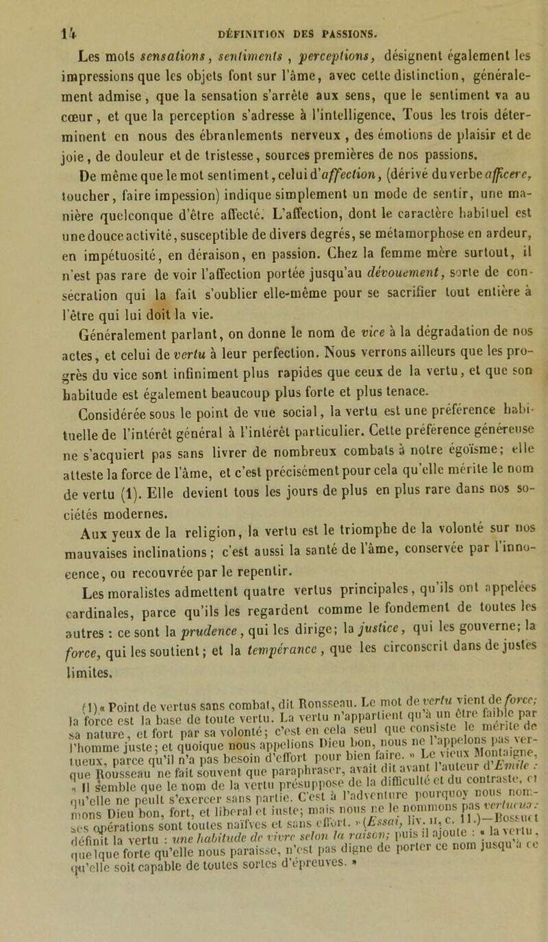 Les mois sensations, sentiments , ‘perceptions, désignent également les impressions que les objets font sur l’âme, avec celte distinction, générale- ment admise, que la sensation s’arrête aux sens, que le sentiment va au cœur, et que la perception s’adresse à l’intelligence. Tous les trois déter- minent en nous des ébranlements nerveux , des émotions de plaisir et de joie, de douleur et de tristesse, sources premières de nos passions. De même que le mot sentiment, celui à'affection, (dérivé du verbe affeere, toucher, faire irapession) indique simplement un mode de sentir, une ma- nière quelconque detre affecté. L’affection, dont le caractère habituel est une douce activité, susceptible de divers degrés, se métamorphose en ardeur, en impétuosité, en déraison, en passion. Chez la femme mère surtout, il n’est pas rare de voir l’affection portée jusqu’au dévouement, sorte de con- sécration qui la fait s’oublier elle-même pour se sacrifier tout entière à l’être qui lui doit la vie. Généralement parlant, on donne le nom de vice a la dégradation de nos actes, et celui de vertu à leur perfection. Nous verrons ailleurs que les pro- grès du vice sont infiniment plus rapides que ceux de la vertu, et que son habitude est également beaucoup plus forte et plus tenace. Considérée sous le point de vue social, la vertu est une préférence habi- tuelle de l’intérêt général à l’intérêt particulier. Cette préférence généreuse ne s’acquiert pas sans livrer de nombreux combats à notre égoisme; elle atteste la force de lame, et c’est précisément pour cela qu’elle mérite le nom de vertu (1). Elle devient tous les jours de plus en plus rare dans nos so- ciétés modernes. Aux yeux de la religion, la vertu est le triomphe de la volonté sur nos mauvaises inclinations ; c’est aussi la santé de 1 âme, conservée par 1 inno- cence, ou recouvrée par le repentir. Les moralistes admettent quatre vertus principales, qu’ils ont appelées cardinales, parce qu’ils les regardent comme le fondement de toutes les autres : ce sont la prudence, qui les dirige; la justice, qui les gouverne; la force, qui les soutient ; et la tempérance, que les circonscrit dans de justes limites. ( Il « Point de vertus sans corabal, dit Rousseau. Le mot de vertu vient de forer; la force est la base de toute vertu. La vertu n’appartient qu a un être faible par sa nature, et fort par sa volonté; c’est en cela seul Q116 ^^f^nneîons^fa^ver ue Rousseau ne fait souvent que parapmas.-., ■ - “V’Tnntnste et h II semble que le nom de la vertu présuppose de la d.fficu on qu’elle ne peull s’exercer sans partie. C’est h V'advcnlure P0X^8tw/rw- nions Dieu bon, fort, et liberal et msle; mais nous ne le nommons j»* “J™; ses opérations sont loules naifvcs et sans oHorl. y (Essai, h* • v définit la vertu ■ une habitude de vivre selon la raison; puis il ajoute : « la \eilu . I ue?què forte qu’elle nous paraisse, n’es, pas digne de porter ce nom jusqu î, ce qu'elle soit capable de toutes sortes d épreuves. »