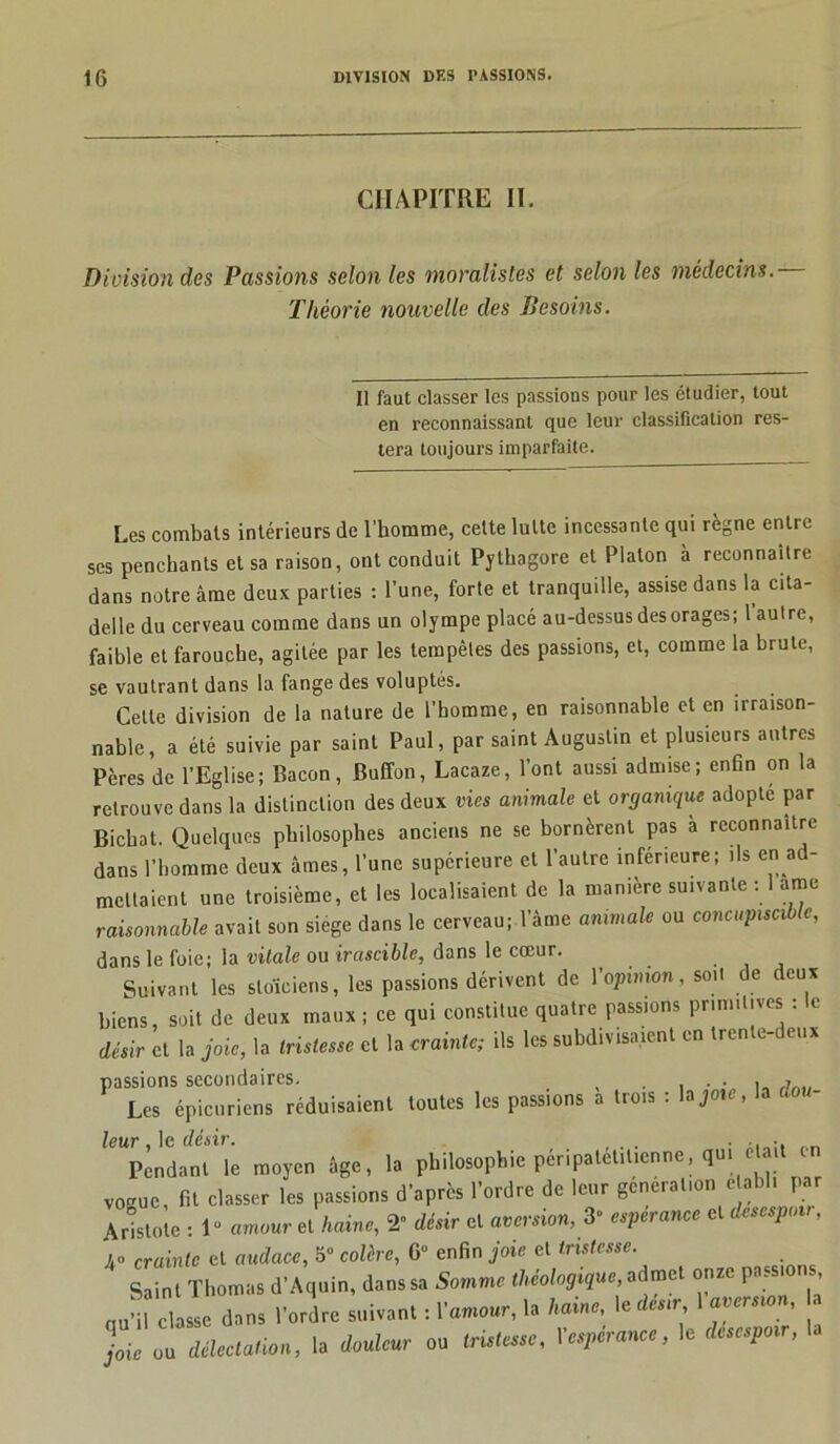 CHAPITRE II. Division des Passions selon les moralistes et selon les médecins. Théorie nouvelle des Besoins. Il faut classer les passions pour les étudier, tout en reconnaissant que leur classification res- tera toujours imparfaite. Les combats intérieurs de l’homme, celte lutte incessante qui règne entre ses penchants et sa raison, ont conduit Pythagore et Platon à reconnaître dans notre âme deux parties : l’une, forte et tranquille, assise dans la cita- delle du cerveau comme dans un olympe placé au-dessus des orages; 1 autre, faible et farouche, agitée par les tempêtes des passions, et, comme la brute, se vautrant dans la fange des voluptés. Celte division de la nature de l’homme, en raisonnable et en irraison- nable, a été suivie par saint Paul, par saint Augustin et plusieurs autres Pères de l’Eglise; Bacon, Buffon, Lacaze, l’ont aussi admise; enfin on la retrouve dans la distinction des deux vies animale et organique adopte par Bicbat. Quelques philosophes anciens ne se bornèrent pas a reconnaître dans l’homme deux âmes, l’une supérieure et l’autre inférieure; ils en ad- mettaient une troisième, et les localisaient de la manière suivante : 1 arne raisonnable avait son siégé dans le cerveau; l’âme animale ou concupiscible, dans le foie; la vitale ou irascible, dans le cœur. Suivant les stoïciens, les passions dérivent de 1 opinion, soit de deux biens, soit de deux maux ; ce qui constitue quatre passions primitives : le désir et la joie, la tristesse et la crainte; ils les subdivisaient en trente-deux passions secondaires. j„. Les épicuriens réduisaient toutes les passions a trois : lajote, la . leur le désir. . . , • Pendant le moyen âge, la philosophie péripatétit.enne, qui était en vo-uc, fit classer les passions d’après l’ordre de leur génération établi par Aristote : 1“ amour et haine, 2° désir cl aversion, 3” espérance et désespoir, 40 crainlc et audace, 5” colère, 6° enfin joie et tristesse. Saint Thomas d’Aquin, dans sa Somme théologique, admet onze pas , qu’il classe dans l’ordre suivant : l’amour, la haine, \e désir 1 aversion, ou délectation, la douleur ou tristesse, Vespérance, le desespo», la