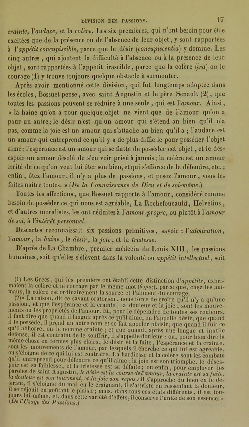 crainte, l'audace, et la colère. Les six premières, qui n’ont besoin pour èlie excitées que de la présence ou de l’absence de leur objet, y sont rapportées à l'appétit concupiscible, parce que le désir (concupiscentia) y domine. Les cinq autres , qui ajoutent la difficulté à l’absence ou à la présence de leur objet, sont rapportées à l’appétit irascible, parce que la colère (ira) ou le courage (1) y trouve toujours quelque obstacle à surmonter. Après avoir mentionné cette division, qui fut longtemps adoptée dans les écoles, Bossuet pense, avec saint Augustin et le père Senault (2), que toutes les passions peuvent se réduire à une seule , qui est l'amour. Ainsi, « la haine qu’on a pour quelque objet ne vient que de l’amour qu’on a pour un autre; le désir n’est qu’un amour qui s’étend au bien qu’il n'a pas, comme la joie est un amour qui s’attache au bien qu’il a ; l’audace est un amour qui entreprend ce qu’il y a de plus difficile pour posséder l’objet aimé; l’espérance est un amour qui se flatte de posséder cet objet, et le dés- espoir un amour désolé de s’en voir privé à jamais; la colère est un amour irrité de ce qu’on veut lui ôter son bien, et qui s’efforce de le défendre, etc. ; enfin , ôtez l’amour, il n’y a plus de passions, et posez l’amour , vous les faites naître toutes. » (De la Connaissance de Dieu et de soi-même.) Toutes les affections, que Bossuet rapporte à l’amour, considéré comme besoin de posséder ce qui nous est agréable, La Rochefoucauld, Helvétius, et d'autres moralistes, les ont réduites à l'amour-propre, ou plutôt à l'amour de soi, à l'intérêt personnel. Descartes reconnaissait six passions primitives, savoir : l’admiration, l'amour, la haine, le désir, la joie, et la tristesse. D’après de La Chambre, premier médecin de Louis XIII , les passions humaines, soit qu’elles s’élèvent dans la volonté ou appétit intellectuel, soit (1) Les Grecs, qui les premiers ont établi cette distinction d'appétits, expri- maient la colère et le courage par le même mot (Bupof, parce que, chez les ani- maux, la colère est ordinairement la source et l’aliment du courage. (2) « La raison, dit ce savant oralorien, nous force de croire qu’il n’y a qu’une passion, et que l’esperance et la crainte , la douleur et la joie , sont les mouve- ments ou les propriétés de l’amour. Et, pour le dépeindre de loutes ses couleurs, il faut dire que quand il languit après ce qu’il aime, on l’appelle désir; que quand 1 possède, il prend un autre nom et se fait appeler plaisir; que quand il fuit ce qu il abhorre, on le nomme crainte ; et que quand, après une longue et inutile défense, il est contraint de le souffrir, il s’appelle douleur : ou, pour bien dire la meme chose en termes plus clairs, le désir et la fuite, l’espérance et la crainte, sont,les mouvements de l’amour, par lesquels il cherche ce qui lui est agréable, ou s éloigne de ce qui lui est contraire. La hardiesse et la colère sont les combats qu i entreprend pour défendre ce qu’il aime ; la joie est son triomphe. le déses- poir est sa faiblesse, et la tristesse est sa défaite; ou enfin, pour employer 1rs paroles de saint Augustin, le désir est, la course del’amour, la crainte est sa fuite, a douleur est son tourment, et la joie son repos : il s’approche du bien en le dé- sirant, U s éloigné du mal en le craignant, il s’attriste en ressentant la douleur, i se réjouit en goûtant le plaisir; mais, dans tous ces états différents, il est tou- rs lut-meme, et, dans cette variété d’effets, il conserve l’unité de son essence.» [uc, l Usage des Passions.)