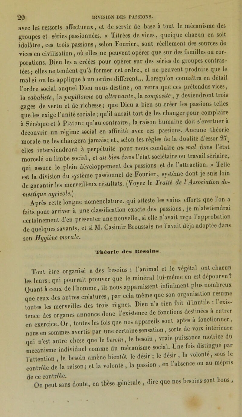 avec les ressorts affectueux, et de servir de base à tout le mécanisme des groupes et séries passionnées. « Titrées de vices, quoique chacun en soit idolâtre, ces trois passions, selon Fourier, sont réellement des sources de vices en civilisation , où elles ne peuvent opérer que sur des familles ou cor- porations. Dieu les a créées pour opérer sur des séries de groupes contras- tées; elles ne tendent qu’à former cet ordre, et ne peuvent produire que le mal si on les applique à un ordre différent... Lorsqu’on connaîtra en détail l’ordre social auquel Dieu nous destine, on verra que ces prétendus vices, la cabaliste, la papillonne ou alternante, la composite , y deviendront trois gages de vertu et de richesse; que Dieu a bien su créer les passions telles que les exige l’unité sociale ; qu’il aurait tort de les changer pour complaire à Sénèque et à Platon ; qu’au contraire, la raison humaine doit s’évertuer à découvrir un régime social en affinité avec ces passions. Aucune théorie morale ne les changera jamais; et, selon les règles de la dualité d’essor 27, elles interviendront à perpétuité pour nous conduire au mal dans l’état moroelé ou limbe social, et au bien dans 1 étal sociétaire ou travail sériaire, qui assure le plein développement des passions et de l’attraction. » Telle est la division du système passionnel de Fourier, système dont je suis loin de garantir les merveilleux résultats. (Voyez le Traité de l Association do- mestique agricole.) Après celle longue nomenclature, qui atteste les vains efforts que 1 on a faits pour arriver à une classification exacte des passions, je m’abstiendrai certainement d’en présenter une nouvelle, si elle n’avait reçu 1 approbation de quelques savants, et si M. Casimir Broussais ne l’avait déjà adoptée dans son Hggicne morale. Théorie des Besoins. Tout être organisé a des besoins : l’animal et le végétal ont chacun les leurs; qui pourrait prouver que le minéral lui-même en est dépourvu? Quant à ceux de l’homme, ils nous apparaissent infiniment plus nombreux que ceux des autres créatures, par cela même que son organisation résume toutes les merveilles des trois règnes. Dieu n’a rien fait d inutile : exis- tence des organes annonce donc l’existence de fonctions destinées a entrer en exercice. Or , toutes les fois que nos appareils sont aptes a fonctionner, nous en sommes avertis par une certaine sensation, sorte de voix intérieure qui n’est autre chose que le besoin, le besoin , vraie puissance motrice du mécanisme individuel comme du mécanisme social. Une fois distingue par l’attention , le besoin amène bientôt le désir ; le désir , la volonté, sous le contrôle de la raison; et la volonté , la passion , en l’absence ou au mépris de ce contrôle. On peut sans doute, en thèse générale , dire que nos besoins sont bons ,