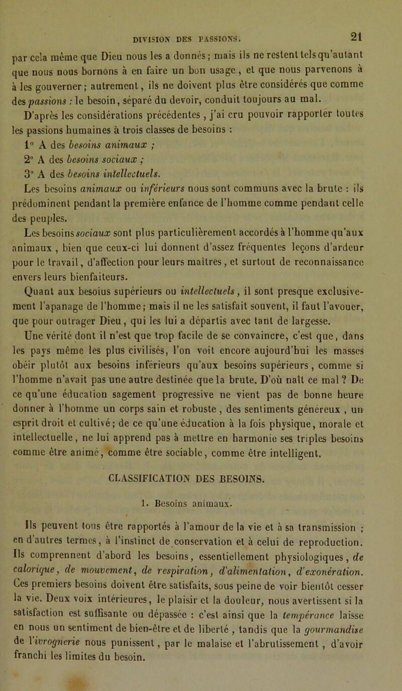 par cela même que Dieu nous les a donnés; mais ils ne restent tels qu'autant que nous nous bornons à en faire un bon usage, et que nous parvenons à à les gouverner ; autrement, ils ne doivent plus être considérés que comme des passions : le besoin, séparé du devoir, conduit toujours au mal. D’après les considérations précédentes, j’ai cru pouvoir rapporter toutes les passions humaines à trois classes de besoins : 1° A des besoins animaux ; 2° A des besoins sociaux ; 3° A des besoins intellectuels. Les besoins animaux ou inférieurs nous sont communs avec la brute : ils prédominent pendant la première enfance de l’homme comme pendant celle des peuples. Les besoins sociaux sont plus particulièrement accordés à l’homme qu’aux animaux , bien que ceux-ci lui donnent d’assez fréquentes leçons d’ardeur pour le travail, d’aS'ection pour leurs maîtres, et surtout de reconnaissance envers leurs bienfaiteurs. Quant aux besoius supérieurs ou intellectuels, il sont presque exclusive- ment l’apanage de l’homme; mais il ne les satisfait souvent, il faut l’avouer, que pour outrager Dieu, qui les lui a départis avec tant de largesse. Une vérité dont il n’est que trop facile de se convaincre, c’est que, dans les pays même les plus civilisés, l’on voit encore aujourd’hui les masses obéir plutôt aux besoins inférieurs qu’aux besoins supérieurs, comme si l’homme n’avait pas une autre destinée que la brute. D’où naît ce mal ? De ce qu’une éducation sagement progressive ne vient pas de bonne heure donner à l’homme un corps sain et robuste , des sentiments généreux , un esprit droit et cultivé; de ce qu’une éducation à la fois physique, morale et intellectuelle, ne lui apprend pas à mettre en harmonie ses triples besoins comme être animé, comme être sociable, comme être intelligent. CLASSIFICATION DES BESOINS. 1. Besoins animaux. Ils peuvent tous être rapportés à l’amour de la vie et à sa transmission ; en d autres termes, à l’instinct de conservation et à celui de reproduction. Us comprennent d’abord les besoins, essentiellement physiologiques, de calorique, de mouvement, de respiration, d'alimentation, d’exonération. Ces premiers besoins doivent être satisfaits, sous peine de voir bientôt cesser la vie. Deux voix intérieures, le plaisir et la douleur, nous avertissent si la satisfaction est suffisante ou dépassée : c’est ainsi que la tempérance laisse en nous un sentiment de bien-être et de liberté , tandis que la gourmandise de 1 ivrognerie nous punissent, par le malaise et l’abrutissement , d’avoir franchi les limites du besoin.
