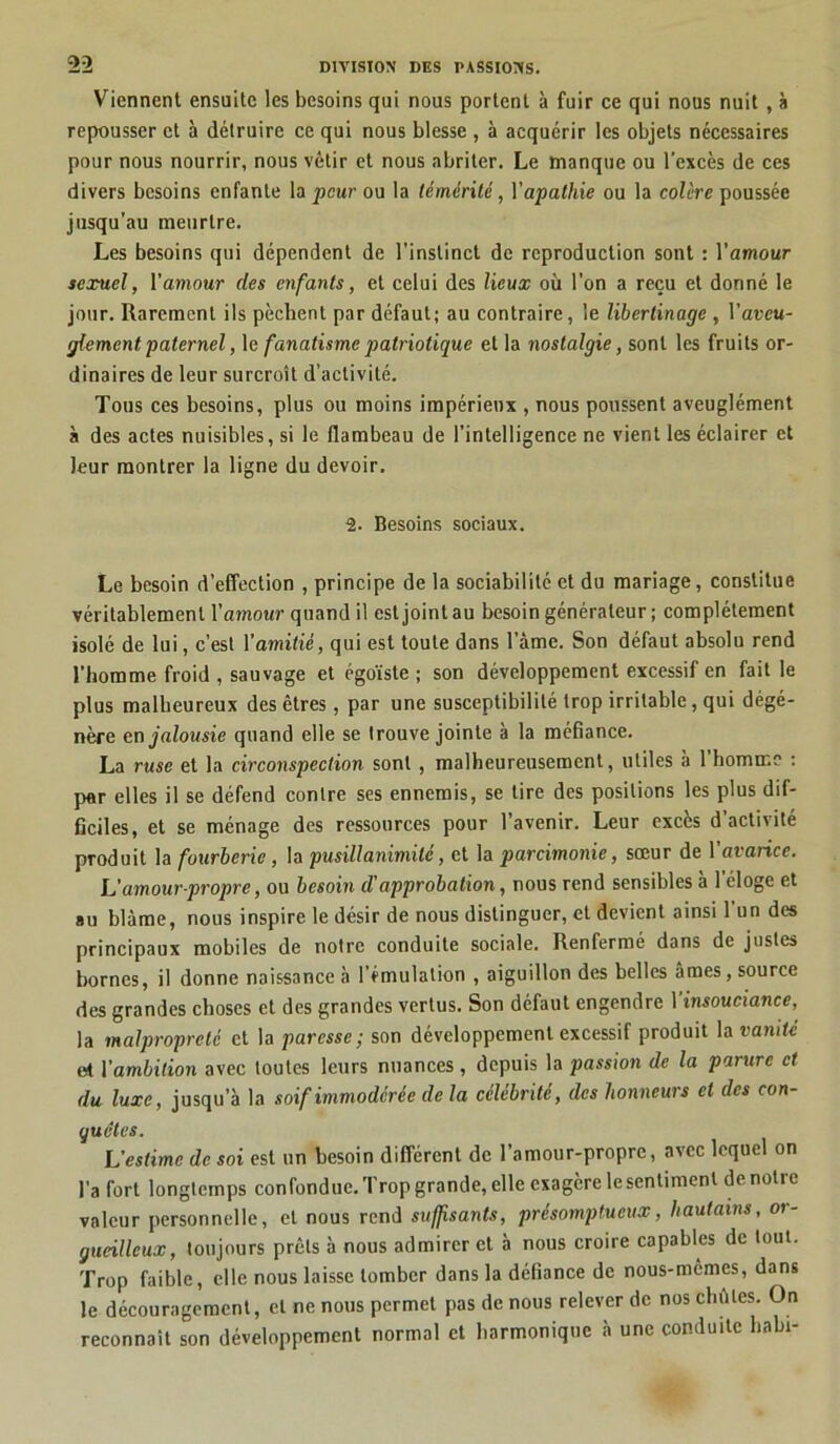 Viennent ensuite les besoins qui nous portent à fuir ce qui nous nuit , à repousser et à détruire ce qui nous blesse , à acquérir les objets nécessaires pour nous nourrir, nous vêtir et nous abriter. Le manque ou l’excès de ces divers besoins enfante la peur ou la témérité, Yapathie ou la colère poussée jusqu’au meurtre. Les besoins qui dépendent de l’instinct de reproduction sont : l’amour sexuel, Y amour des enfants, et celui des lieux où l’on a reçu et donné le jour. Rarement ils pèchent par défaut; au contraire, le libertinage , l’areu- glement paternel, le fanatisme patriotique et la nostalgie, sont les fruits or- dinaires de leur surcroît d’activité. Tous ces besoins, plus ou moins impérieux , nous poussent aveuglément à des actes nuisibles, si le flambeau de l’intelligence ne vient les éclairer et leur montrer la ligne du devoir. 2. Besoins sociaux. Le besoin d’effection , principe de la sociabilité et du mariage, constitue véritablement Y amour quand il est joint au besoin générateur; complètement isolé de lui, c’est l’amitié, qui est toute dans l’âme. Son défaut absolu rend l’homme froid , sauvage et égoïste ; son développement excessif en fait le plus malheureux des êtres, par une susceptibilité trop irritable, qui dégé- nère en jalousie quand elle se trouve jointe à la méfiance. La ruse et la circonspection sont , malheureusement, utiles à l’bomine ; par elles il se défend contre ses ennemis, se tire des positions les plus dif- ficiles, et se ménage des ressources pour l’avenir. Leur excès d’activité produit la fourberie, la pusillanimité, et la parcimonie, sœur de l’avarice. L'amour-propre, ou besoin d'approbation, nous rend sensibles à lcloge et au blâme, nous inspire le désir de nous distinguer, et devient ainsi l’un des principaux mobiles de notre conduite sociale. Renfermé dans de justes bornes, il donne naissance à l’émulation , aiguillon des belles âmes, source des grandes choses et des grandes vertus. Son défaut engendre 1 insouciance, la malpropreté et la paresse; son développement excessif produit la vanité et Yambilion avec toutes leurs nuances, depuis la passion de la parure et du luxe, jusqu’à la soif immodérée de la célébrité, des honneurs et des con- quêtes. L’estime de soi est un besoin différent de l’amour-propre, avec lequel on l’a Tort longtemps confondue. Trop grande, elle exagère le sentiment de notre valeur personnelle, et nous rend suffisants, présomptueux, hautains, or- gueilleux, toujours prêts à nous admirer et b nous croire capables de tout. Trop faible, elle nous laisse tomber dans la défiance de nous-mêmes, dans le découragement, et ne nous permet pas de nous relever de nos chûtes. On reconnaît son développement normal et harmonique à une conduite habi-