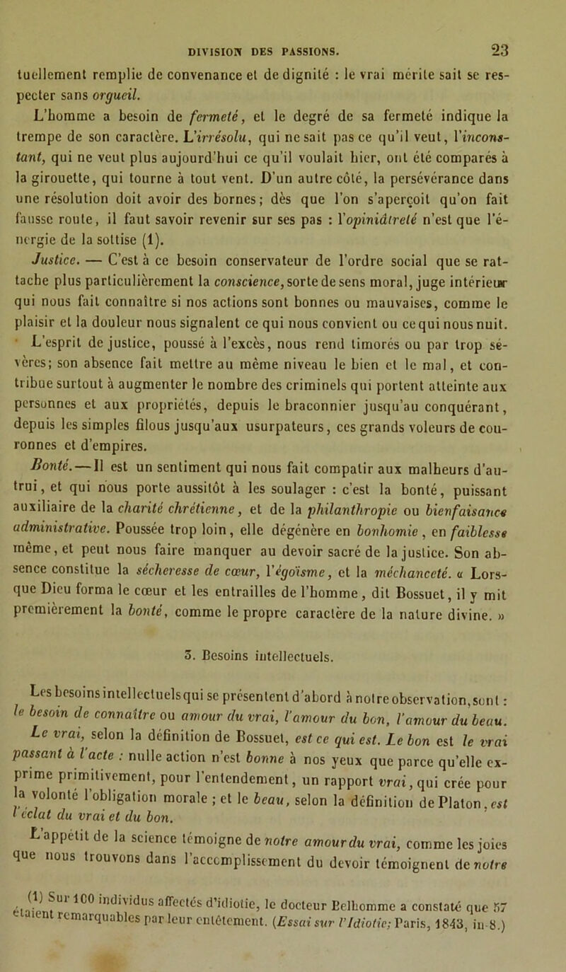 tucllement remplie de convenance et de dignité : le vrai mérite sait se res- pecter sans orgueil. L’homme a besoin de fermeté, et le degré de sa fermeté indique la trempe de son caractère. L’irrésolu, qui ne sait pas ce qu’il veut, l’tncons- tant, qui ne veut plus aujourd’hui ce qu’il voulait hier, oui été comparés à la girouette, qui tourne à tout vent. D’un autre côté, la persévérance dans une résolution doit avoir des bornes; dès que l’on s’aperçoit qu’on fait fausse route, il faut savoir revenir sur ses pas : Y opiniâtreté n’est que l’é- nergie de la sottise (1). Justice. — C’est à ce besoin conservateur de l'ordre social que se rat- tache plus particulièrement la conscience, sorte de sens moral, juge intérieur qui nous fait connaître si nos actions sont bonnes ou mauvaises, comme le plaisir et la douleur nous signalent ce qui nous convient ou ce qui nous nuit. L'esprit de justice, poussé à l’excès, nous rend timorés ou par trop sé- vères; son absence fait mettre au même niveau le bien et le mal, et con- tribue surtout à augmenter le nombre des criminels qui portent atteinte aux personnes et aux propriétés, depuis le braconnier jusqu’au conquérant, depuis les simples filous jusqu’aux usurpateurs, ces grands voleurs de cou- ronnes et d’empires. Bonté. — Il est un sentiment qui nous fait compatir aux malheurs d'au- trui, et qui nous porte aussitôt à les soulager : c’est la bonté, puissant auxiliaire de la charité chrétienne, et de la philanthropie ou bienfaisance administrative. Poussée trop loin, elle dégénère en bonhomie, en faiblesse même, et peut nous faire manquer au devoir sacré de la justice. Son ab- sence constitue la sécheresse de cœur, Yégdisme, et la méchanceté, u Lors- que Dieu forma le cœur et les entrailles de l’homme, dit Bossuet, il y mit premièrement la bonté, comme le propre caractère de la nature divine. » 5. Besoins intellectuels. Les besoins intellectuels qui se présentent d’abord à notre observation, sont : le besoin de connaître ou amour du vrai, l’amour du bon, l'amour du beau. Le vrai,, selon la définition de Bossuet, est ce qui est. Le bon est le vrai passant à l acte : nulle action n’est bonne à nos yeux que parce qu’elle ex- prime primitivement, pour l’entendement, un rapport «rat, qui crée pour a volonté l’obligation morale ; et le beau, selon la définition de Platon.est I éclat du vrai et du bon. L’appétit de la science témoigne de notre amour du vrai, comme les joies que nous trouvons dans 1 acccmplisscment du devoir témoignent de notre individus affectés d’idiotie, le docteur Belbomme a constaté que S7 t remarquables par leur entêtement. (Essai sur l’Idiotie; Paris, 1843, in 8.)