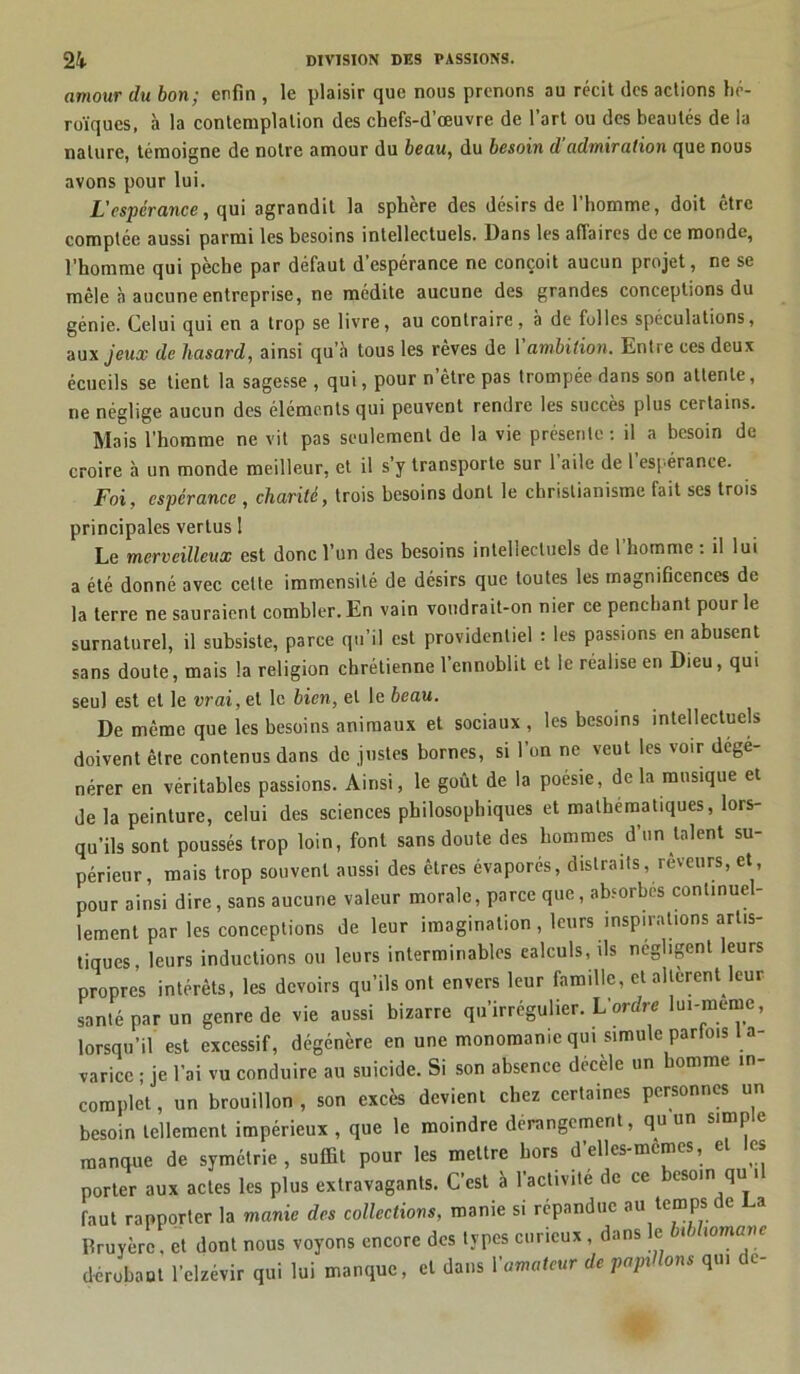amour du bon; enfin , le plaisir que nous prenons au récit des actions hé- roïques, à la contemplation des chefs-d’œuvre de l’art ou des beautés de ia nature, témoigne de notre amour du beau, du besoin d’admiration que nous avons pour lui. L'cspcrance, qui agrandit la sphère des désirs de l’homme, doit être comptée aussi parmi les besoins intellectuels. Dans les affaires de ce monde, l'homme qui pèche par défaut d espérance ne conçoit aucun projet, ne se mêle à aucune entreprise, ne médite aucune des grandes conceptions du génie. Celui qui en a trop se livre, au contraire, à de folles spéculations, au xjeux de hasard, ainsi qu’à tous les rêves de lampion. Entre ces deux écueils se tient la sagesse , qui, pour n être pas trompée dans son attente, ne néglige aucun des éléments qui peuvent rendre les succès plus certains. Mais l’homme ne vit pas seulement de la vie présente: il a besoin de croire à un monde meilleur, et il s’y transporte sur l’aile de l’espérance. Foi, espérance , charité, trois besoins dont le christianisme fait ses trois principales vertus 1 Le merveilleux est donc l’un des besoins intellectuels de l’homme : il lui a été donné avec cette immensité de désirs que toutes les magnificences de la terre ne sauraient combler. En vain voudrait-on nier ce penchant pour le surnaturel, il subsiste, parce qu’il est providentiel : les passions en abusent sans doute, mais la religion chrétienne l’ennoblit et le réalise en Dieu, qui seul est et le vrai, ci le bien, et le beau. De même que les besoins animaux et sociaux , les besoins intellectuels doivent être contenus dans de justes bornes, si l’on ne veut les voir dégé- nérer en véritables passions. Ainsi, le goût de la poésie, de la musique et de la peinture, celui des sciences philosophiques et mathématiques, lors- qu’ils sont poussés trop loin, font sans doute des hommes d’un talent su- périeur, mais trop souvent aussi des êtres évaporés, distraits, rêveurs, et, pour ainsi dire, sans aucune valeur morale, parce que, absorbes continuel- lement par les conceptions de leur imagination, leurs inspirations artis- tiques, leurs inductions ou leurs interminables calculs, ils négligent leurs propres intérêts, les devoirs qu’ils ont envers leur famille, et allèrent leur santé par un genre de vie aussi bizarre qu’irrégulier. L’ordre lui-meme, lorsqu’il est excessif, dégénère en une monomanicqui simule parfois la- varice ; je l’ai vu conduire au suicide. Si son absence décèle un homme in- complet , un brouillon , son excès devient chez certaines personnes un besoin tellement impérieux , que le moindre dérangement, qu un simp e manque de symétrie, suffit pour les mettre hors d’elles-mcmcs, e es porter aux actes les plus extravagants. C’est à 1 activité de ce esoin qu i faut rapporter la manie des collections, manie si répandue au temps de La Rruyèrc, et dont nous voyons encore des types curieux, dans e t wmane dérobant l’clzévir qui lui manque, et dans Yamateur de papillons qui de-