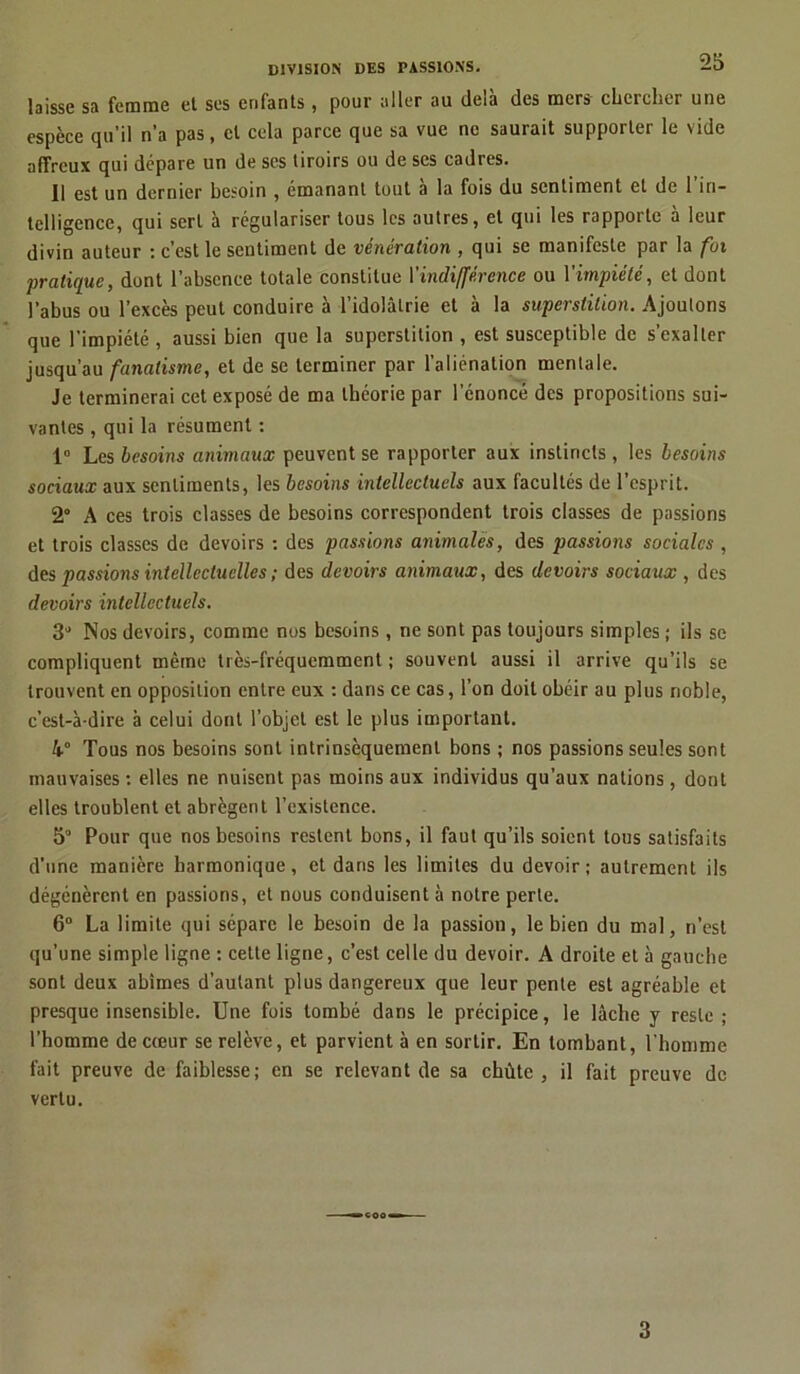 laisse sa femme et ses enfants, pour aller au delà des mers chercher une espèce qu’il n’a pas, et cela parce que sa vue ne saurait supporter le vide affreux qui dépare un de ses tiroirs ou de ses cadres. Il est un dernier besoin , émanant tout a la fois du sentiment et de 1 in- telligence, qui sert à régulariser tous les autres, et qui les rapporte à leur divin auteur : c’est le sentiment de vénération , qui se manifeste par la fui pratique, dont l’absence totale constitue Y indifférence ou V impiété, et dont l’abus ou l’excès peut conduire à l’idolâtrie et à la superstition. Ajoutons que l’impiété , aussi bien que la superstition , est susceptible de s’exalter jusqu’au fanatisme, et de se terminer par l’aliénation mentale. Je terminerai cet exposé de ma théorie par l’énoncé des propositions sui- vantes , qui la résument : 1° Les besoins animaux peuvent se rapporter aux instincts, les besoins sociaux aux sentiments, les besoins intellectuels aux facultés de l’esprit. 2° A ces trois classes de besoins correspondent trois classes de passions et trois classes de devoirs : des passions animales, des passions sociales , des passions intellectuelles ; des devoirs animaux, des devoirs sociaux , des devoirs intellectuels. 3J Nos devoirs, comme nos besoins, ne sont pas toujours simples ; ils se compliquent même très-fréquemment ; souvent aussi il arrive qu’ils se trouvent en opposition entre eux : dans ce cas, l’on doit obéir au plus noble, c’est-à-dire à celui dont l’objet est le plus important. k° Tous nos besoins sont intrinsèquement bons ; nos passions seules sont mauvaises : elles ne nuisent pas moins aux individus qu’aux nations, dont elles troublent et abrègent l’existence. 5° Pour que nos besoins restent bons, il faut qu’ils soient tous satisfaits d’une manière harmonique, et dans les limites du devoir; autrement ils dégénèrent en passions, et nous conduisent à notre perle. 6° La limite qui sépare le besoin de la passion, le bien du mal, n’est qu’une simple ligne : celte ligne, c’est celle du devoir. A droite et à gauche sont deux abîmes d’autant plus dangereux que leur pente est agréable et presque insensible. Une fois tombé dans le précipice, le lâche y reste ; l’homme de cœur se relève, et parvient à en sortir. En tombant, l'homme fait preuve de faiblesse; en se relevant de sa chûte , il fait preuve de vertu. 3