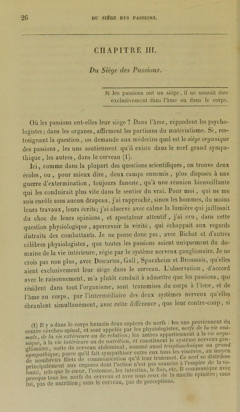 CHAPITRE III. Du Siège des Passions. Si les passions ont un siège, il ne saurait être exclusivement dans l’âme ou dans le corps. Où les passions ont-elles leur siège ? Dans l’âme, répondent les psycho- logistes; dans les organes, affirment les partisans du matérialisme. Si, res- treignant la question , on demande aux médecins quel est le siège organique des passions, les uns soutiennent qu’il existe dans le nerf grand sympa- thique , les autres, dans le cerveau (1). Ici, comme dans la plupart des questions scientifiques, on trouve deux écoles, ou , pour mieux dire, deux camps ennemis , plus disposés à une guerre d’extermination, toujours funeste, qu’à une réunion bienveillante qui les conduirait plus vite dans le sentier du vrai. Pour moi, qui ne me suis enrôlé sous aucun drapeau, j’ai rapproché, sinon les hommes, du moins leurs travaux, leurs écrits; j’ai observé avec calme la lumière qui jaillissait du choc de leurs opinions, et spectateur attentif, j ai cru , dans cette question physiologique , apercevoir la vérité , qui échappait aux regards distraits des combattants. Je ne pense donc pas, avec Bicbat et d’autres célèbres physiologistes, que toutes les passions soient uniquement du do- maine de la vie intérieure, régie par le système nerveux ganglionaire. Je ne crois pas non plus, avec Descaries, Gall, Spurzheim et Broussais, qu’elles aient exclusivement leur siège dans le cerveau. L’observation, d accord avec le raisonnement, m’a plutôt conduit a admettre que les passions, qui résident dans tout l’organisme, sont transmises du corps à lame, et de l’àme au corps, par l’intermédiaire dos deux systèmes nerveux qu’elles ébranlent simultanément, avec celte différence , que leur contre-coup, si (11 II v a dans le corps humain deux espèces de nerfs : les uns proviennent du centre cérébro-spinal, et sont appelés par les physiologistes, nerfs de la vit'■ ara- malc, de la vie extérieure ou de relation; les autres appartiennent a la me or,90- ninue, à la vie intérieure ou de nutrition, et constituent le système nerveux gan- glionaire, sorte de cerveau abdominal, nommé aussi trtsplanchnique ou grand sympathique, parce qu’il fait sympathiser entre eux tous les visetres,, au .nojen de nombreux filets de communication qu il leur transmet. Ce nerf se distribue nrinciDalemeut aux organes dont l’action n’est pas soumise a 1 empire de la vo ionté tels que le cœur, l’estomac, les intestins, le foie-, etc. Il communique avec presque tous les nerfs du cerveau et avec lous ceux de la moelle épinière; sans lui pas de nutrition; sans le cerveau, pas de perceptions.
