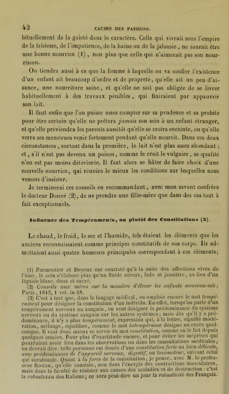bituellement de la gaieté dans le caractère. Celle qui vivrait sous l’empire de la tristesse, de l'impatience, de la haine ou de la jalousie , ne saurait être une bonne nourrice (1), non plus que celle qui n’aimerait pas son nour- risson. On tiendra aussi à ce que la femme à laquelle on va confier l’existence d’un enfant ait beaucoup d’ordre et de propreté, qu'elle ait un peu d’ai- sance, une nourriture saine, et qu’elle ne soit pas obligée de se livrer habituellement à des travaux pénibles , qui finiraient par appauvrir son lait. Il faut enfin que l’on puisse assez compter sur sa prudence et sa probité pour être certain qu’elle ne prêtera jamais son sein à un enfant étranger, et qu’elle préviendra les parents aussitôt quelle se croira enceinte, ou qu’elle verra ses menstrues venir fortement pendant qu’elle nourrit. Dans ces deux circonstances , surtout dans la première, le lait n’est plus assez abondant ; et, s'il n’est pas devenu un poison, comme le croit le vulgaire , sa qualité n’en est pas moins détériorée. Il faut alors se hâter de faire choix d’une nouvelle nourrice, qui réunira le mieux les conditions sur lesquelles nous venons d’insister. Je terminerai ces conseils en recommandant, avec mon savant confrère le docteur Donné (2), de ne prendre une fille-mère que dans des cas tout à fait exceptionnels. luflucnee «les Tempéraments, ou plutôt «les Constitutions (3). Le chaud, le froid, le sec et l’humide, tels étaient les éléments que les anciens reconnaissaient comme principes constitutifs de nos corps. Ils ad- mettaient aussi quatre humeurs principales correspondant à ces éléments; (1) Parmentier et Deyeux ont constaté qu’à la suite des affections vives de l’àmc, le sein n’élabore plus qu’un lluide séreux, fade et jaunâtre, au lieu d’un liquide blanc, doux et sucré. (2) Conseils aux mères sur la manière d'élever les enfants nouveau-nés; Paris, 18V2,1 vol. in-18. (3) C’est à tort que, dans le langage médical , on emploie encore le mol tempé- rament pour désigner la constitution d’un individu. En effet, lorsqu’on parle d’un tempérament nerveux ou sanguin, on veut désigner la prédominance du système nerveux ou du système sanguin sur les autres systèmes; mais dès qu’il y a pré- dominance, il n’y a plus tempérament, expression qui, à la lettre, signifie modé- ration, mélange, équilibre, comme le mot intempérance désigne un excès quel- conque. 11 vaut donc mieux se servir du mol constitution-, comme on le fait depuis quelques années. Pour plus d’exactitude encore, et pour éviter les méprises qui pourraient avoir lieu dans les observations ou dans les consultations médicales, on devrait dire : telle personne est douée d’une constitution forte ou bien délicate, avec prédominance de l’appareil nerveux, digestif, ou locomoteur, suivant celui qui surabonde. Quant à la force de la constitution, je pense, axec M. le profes- seur Rostan, qu’elle consiste, non dans l’énergie des contractions musculaires, mais dans la faculté de résister aux causes des maladies et de destruction : c est la robustezza des Italiens ; ce sera peut-être un jour la robusticitc des Français.
