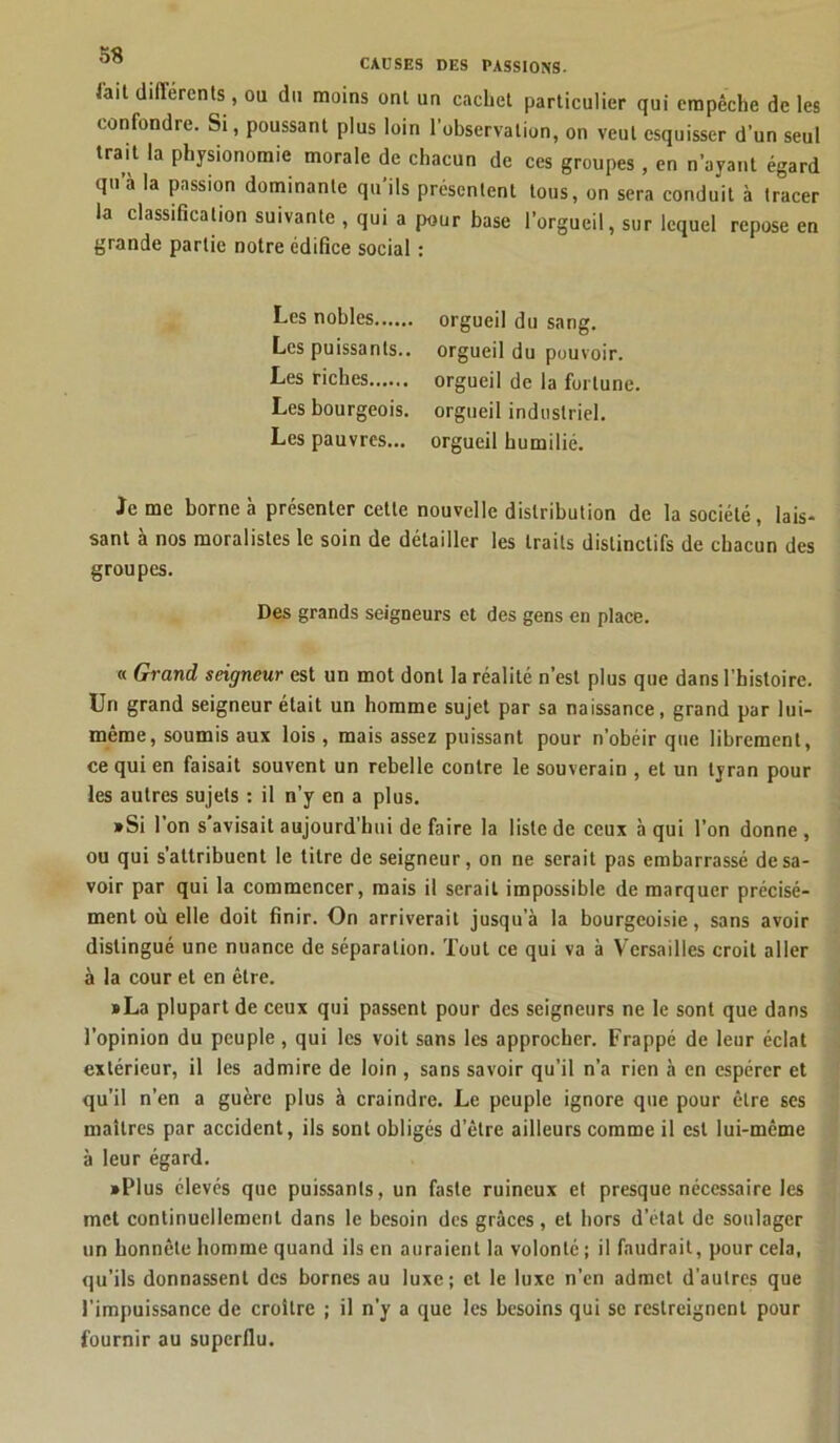 CAUSES DES PASSIONS, l'ait différents, ou du moins ont un cachet particulier qui empêche de les confondre. Si, poussant plus loin l’observation, on veut esquisser d’un seul trait la physionomie morale de chacun de ces groupes, en n’ayant égard qu’à la passion dominante qu’ils présentent tous, on sera conduit à tracer la classification suivante , qui a pour base l’orgueil, sur lequel repose en grande partie notre édifice social : Les nobles orgueil du sang. Les puissants., orgueil du pouvoir. Les riches orgueil de la fortune. Les bourgeois, orgueil industriel. Les pauvres... orgueil humilié. Je me borne à présenter cette nouvelle distribution de la société, lais- sant à nos moralistes le soin de détailler les traits distinctifs de chacun des groupes. Des grands seigneurs et des gens en place. « Grand seigneur est un mot dont la réalité n’est plus que dans l’histoire. Un grand seigneur était un homme sujet par sa naissance, grand par lui- même, soumis aux lois, mais assez puissant pour n’obéir que librement, ce qui en faisait souvent un rebelle contre le souverain , et un tyran pour les autres sujets : il n’y en a plus. »Si l’on s’avisait aujourd’hui de faire la liste de ceux à qui l’on donne , ou qui s’attribuent le titre de seigneur, on ne serait pas embarrassé desa- voir par qui la commencer, mais il serait impossible de marquer précisé- ment où elle doit finir. On arriverait jusqu’à la bourgeoisie, sans avoir distingué une nuance de séparation. Tout ce qui va à Versailles croit aller à la cour et en être. • La plupart de ceux qui passent pour des seigneurs ne le sont que dans l’opinion du peuple , qui les voit sans les approcher. Frappé de leur éclat extérieur, il les admire de loin , sans savoir qu’il n’a rien à en espérer et qu’il n’en a guère plus à craindre. Le peuple ignore que pour être ses maîtres par accident, ils sont obligés d’être ailleurs comme il est lui-même à leur égard. • Plus élevés que puissants, un faste ruineux et presque nécessaire les met continuellement dans le besoin des grâces, et hors d’état de soulager un honnête homme quand ils en auraient la volonté ; il faudrait, pour cela, qu’ils donnassent des bornes au luxe; et le luxe n’en admet d’autres que l’impuissance de croître ; il n’y a que les besoins qui se restreignent pour fournir au superflu.