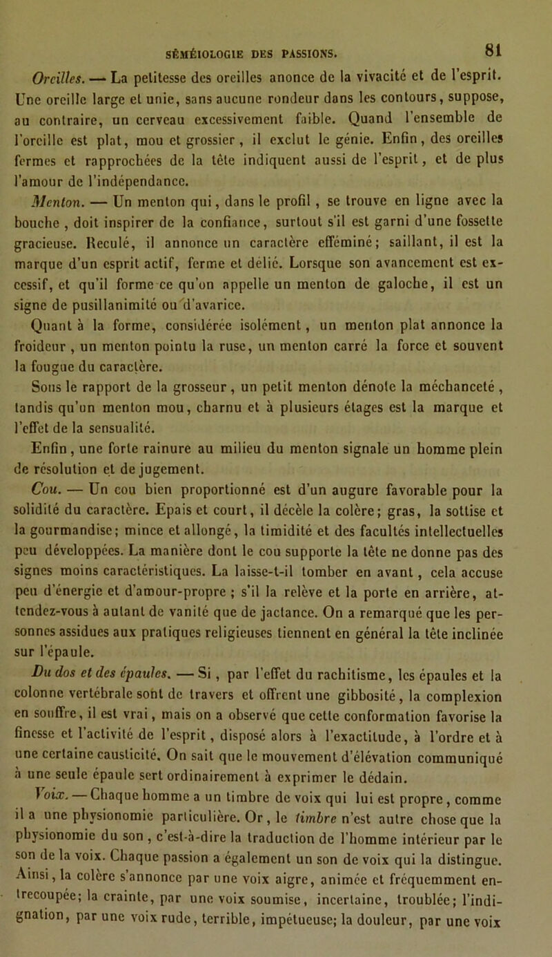 Oreilles. —* La petitesse des oreilles anonce de la vivacité et de l’esprit. Une oreille large et unie, sans aucune rondeur dans les contours, suppose, au contraire, un cerveau excessivement faible. Quand l’ensemble de l’oreille est plat, mou et grossier, il exclut le génie. Enfin, des oreilles fermes et rapprochées de la tête indiquent aussi de l’esprit, et de plus l’amour de l’indépendance. Menton. — Un menton qui, dans le profil , se trouve en ligne avec la bouche , doit inspirer de la confiance, surtout s’il est garni d’une fossette gracieuse. Reculé, il annonce un caractère efféminé; saillant, il est la marque d’un esprit actif, ferme et délié. Lorsque son avancement est ex- cessif, et qu’il forme ce qu’on appelle un menton de galoche, il est un signe de pusillanimité ou d’avarice. Quant à la forme, considérée isolément, un menton plat annonce la froideur , un menton pointu la ruse, un menton carré la force et souvent la fougue du caractère. Sous le rapport de la grosseur , un petit menton dénote la méchanceté , tandis qu’un menton mou, charnu et à plusieurs étages est la marque et l’effet de la sensualité. Enfin, une forte rainure au milieu du menton signale un homme plein de résolution et de jugement. Cou. — Un cou bien proportionné est d'un augure favorable pour la solidité du caractère. Epais et court, il décèle la colère; gras, la sottise et la gourmandise; mince et allongé, la timidité et des facultés intellectuelles peu développées. La manière dont le cou supporte la tète ne donne pas des signes moins caractéristiques. La laisse-t-il tomber en avant, cela accuse peu d’énergie et d’amour-propre ; s’il la relève et la porte en arrière, at- tendez-vous à autant de vanité que de jactance. On a remarqué que les per- sonnes assidues aux pratiques religieuses tiennent en général la tête inclinée sur l’épaule. Bu dos et des épaules. — Si , par l’effet du rachitisme, les épaules et la colonne vertébrale sont de travers et offrent une gibbosité , la complexion en souffre, il est vrai, mais on a observé que cette conformation favorise la finesse et l’activité de l’esprit, disposé alors à l’exactitude, à l’ordre et à une certaine causticité. On sait que le mouvement d’élévation communiqué à une seule épaule sert ordinairement à exprimer le dédain. 1 oix. — Chaque homme a un timbre de voix qui lui est propre, comme il a une physionomie particulière. Or, le timbre n’est autre chose que la physionomie du son , c est-a-dire la traduction de l’homme intérieur par le son de la voix. Chaque passion a également un son de voix qui la distingue. Ainsi, la colère s annonce par une voix aigre, animée et fréquemment en- trecoupée; la crainte, par une voix soumise, incertaine, troublée; l’indi- gnation, par une voix rude, terrible, impétueuse; la douleur, par une voix