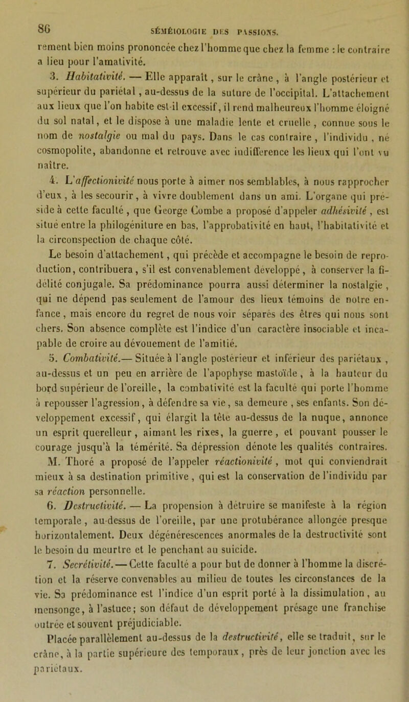rement bien moins prononcée chez l’homme que chez la femme : le contraire a lieu pour l’amativité. 3. Ilabitativitè. — Elle apparaît, sur le crâne , à l’angle postérieur et supérieur du pariétal, au-dessus de la suture de l’occipital. L’attachement aux lieux que 1 on habite est-il excessif, il rend malheureux l’homme éloigné du sol natal, et le dispose à une maladie lente et cruelle , connue sous le nom de nostalgie ou mal du pays. Dans le cas contraire , l’individu , né cosmopolite, abandonne et retrouve avec indifférence les lieux qui l’ont \u naître. 4. L'a/fectionivité nous porte à aimer nos semblables, à nous rapprocher d’eux, à les secourir, à vivre doublement dans un ami. L’organe qui pré- side à celle faculté , que George Combe a proposé d’appeler adhésivité , est situé entre la philogéniture en bas, l’approbativité en haut, l’habitalivilé et la circonspection de chaque côté. Le besoin d’attachement, qui précède et accompagne le besoin de repro- duction, contribuera, s’il est convenablement développé, à conserver la fi- délité conjugale. Sa prédominance pourra aussi déterminer la nostalgie , qui ne dépend pas seulement de l’amour des lieux témoins de notre en- fance , mais encore du regret de nous voir séparés des êtres qui nous sont chers. Son absence complète est l’indice d’un caractère insociable et inca- pable de croire au dévouement de l’amitié. o. Combativité.— Située à l'angle postérieur et inférieur des pariétaux , au-dessus et un peu en arrière de l’apophyse mastoïde , à la hauteur du bord supérieur de l’oreille, la combativité est la faculté qui porte l’homme à repousser l’agression, à défendre sa vie, sa demeure , ses enfants. Son dé- veloppement excessif, qui élargit la tête au-dessus de la nuque, annonce un esprit querelleur, aimant les rixes, la guerre, et pouvant pousser le courage jusqu’à la témérité. Sa dépression dénote les qualités contraires. M. Thoré a proposé de l’appeler réaclionivité, mot qui conviendrait mieux à sa destination primitive, qui est la conservation de l’individu par sa réaction personnelle. 6. Destructivité. — La propension à détruire se manifeste à la région temporale, au-dessus de l’oreille, par une protubérance allongée presque horizontalement. Deux dégénérescences anormales de la destructivité sont le besoin du meurtre et le penchant au suicide. 7. Secrélivité. — Celte faculté a pour but de donner à l’homme la discré- tion et la réserve convenables au milieu de toutes les circonstances de la vie. Sa prédominance est l’indice d’un esprit porté à la dissimulation, au mensonge, à l’astuce; son défaut de développement présage une franchise outrée et souvent préjudiciable. Placée parallèlement au-dessus de la destructivité, elle se traduit, sur le crâne, à la partie supérieure des temporaux , près de leur jonction avec les pariétaux.