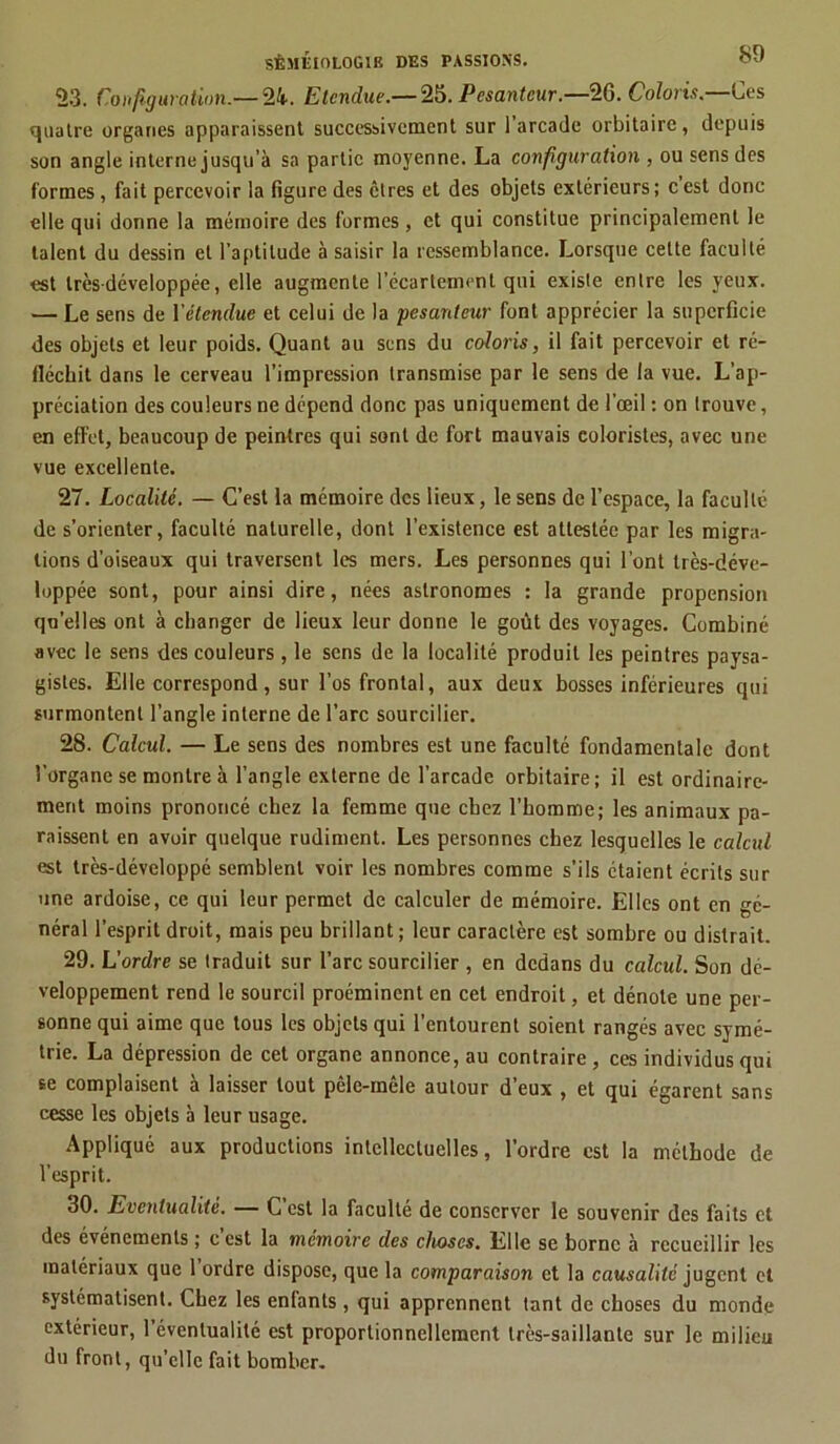 23. Configuration.— 24. Etendue.— 25. Pesanteur.—26. Coloris.—Ces quatre organes apparaissent successivement sur 1 arcade orbitaire, depuis son angle interne jusqu’à sa partie moyenne. La configuration , ou sens des formes, fait percevoir la figure des êtres et des objets extérieurs ; c est donc elle qui donne la mémoire des formes , et qui constitue principalement le talent du dessin et l'aptitude à saisir la ressemblance. Lorsque cette faculté est trèsdéveloppée, elle augmente l'écartement qui existe entre les yeux. — Le sens de l'étendue et celui de la pesanteur font apprécier la superficie des objets et leur poids. Quant au sens du coloris, il fait percevoir et ré- fléchit dans le cerveau l’impression transmise par le sens de la vue. L’ap- préciation des couleurs ne dépend donc pas uniquement de l’œil : on trouve, en effet, beaucoup de peintres qui sont de fort mauvais coloristes, avec une vue excellente. 27. Localité. — C’est la mémoire des lieux, le sens de l’espace, la faculté de s’orienter, faculté naturelle, dont l’existence est attestée par les migra- tions d’oiseaux qui traversent les mers. Les personnes qui l’ont très-déve- loppée sont, pour ainsi dire, nées astronomes : la grande propension quelles ont à changer de lieux leur donne le goût des voyages. Combiné avec le sens des couleurs , le sens de la localité produit les peintres paysa- gistes. Elle correspond, sur l’os frontal, aux deux bosses inférieures qui surmontent l’angle interne de l’arc sourcilier. 28. Calcul. — Le sens des nombres est une faculté fondamentale dont l’organe se montre à l’angle externe de l’arcade orbitaire; il est ordinaire- ment moins prononcé chez la femme que chez l'homme; les animaux pa- raissent en avoir quelque rudiment. Les personnes chez lesquelles le calcul est très-développé semblent voir les nombres comme s’ils étaient écrits sur une ardoise, ce qui leur permet de calculer de mémoire. Elles ont en gé- néral l’esprit droit, mais peu brillant; leur caractère est sombre ou distrait. 29. L'ordre se traduit sur l’arc sourcilier , en dedans du calcul. Son dé- veloppement rend le sourcil proéminent en cet endroit, et dénote une per- sonne qui aime que tous les objets qui l’entourent soient rangés avec symé- trie. La dépression de cet organe annonce, au contraire, ces individus qui se complaisent à laisser tout pcle-mêle autour d’eux , et qui égarent sans cesse les objets à leur usage. Appliqué aux productions intellectuelles, l’ordre est la méthode de l’esprit. 30. Eventualité. — C’est la faculté de conserver le souvenir des faits et des événements ; c est la mémoire des choses. Elle se borne à recueillir les matériaux que 1 ordre dispose, que la comparaison et la causalité jugent et systématisent. Chez les enlants , qui apprennent tant de choses du monde extérieur, 1 éventualité est proportionnellement très-saillante sur le milieu du front, qu’elle fait bomber.