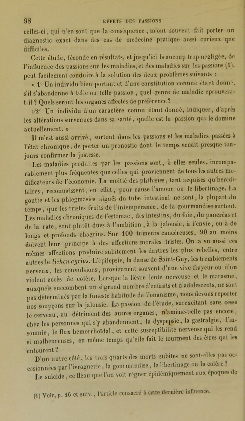celles-ci, qui n’en sont que la conséquence , m’ont souvent fait porter un diagnostic exact dans des cas de médecine pratique aussi curieux que difficiles. Cette étude, féconde en résultats, et jusqu’ici beaucoup trop négligée, de l’influence des passions sur les maladies, et des maladies sur les passions (1), peut facilement conduire à la solution des deux problèmes suivants : « 1° Un individu bien portant et d’une constitution connue étant donne, s’il s’abandonne à telle ou telle passion , quel genre de maladie éprouvera- t-il ? Quels seront les organes affectés de préférence? »2Ü Un individu d'un caractère connu étant donné, indiquer, d’après les altérations survenues dans sa santé, quelle est la passion qui le domine actuellement. » 11 m’est aussi arrivé, surtout dans les passions et les maladies passées à l’état chronique, de porter un pronostic dont le temps venait presque tou- jours confirmer la justesse. Les maladies produites par les passions sont, a elles seules, incompa- rablement plus fréquentes que celles qui proviennent de tous les autres mo- dificateurs de l’économie. La moitié des phthisies, tant acquises qu hérédi- taires, reconnaissent, en effet, pour cause l’amour ou le libertinage. La goutte et les pblcgmasies aiguës du tube intestinal ne sont, la plupart du temps, que les tristes fruits de l’intempérance, de la gourmandise surtout. Les maladies chroniques de l’estomac, des intestins, du foie, du pancréas et de la rate, sont plutôt dues à l’ambition , à la jalousie, à l’envie, ou à de longs et profonds chagrins. Sur 100 tumeurs cancéreuses, 90 au moins doivent leur principe à des affections morales tristes. On a vu aussi ces mêmes affections produire subitement les dartres les plus rebelles, entre autres le lichen agrivs. L’épilepsie, la danse de Saint-Guy, les tremblements nerveux, les convulsions, proviennent souvent d’une vive frayeur ou d un violent accès de colère. Lorsque la fièvre lente nerveuse et le marasme, auxquels succombent un si grand nombre d’enfants et d adolescents, ne sont pas déterminés par la funeste habitude de l’onanisme, nous devons reporter nos soupçons sur la jalousie. La passion de l’étude, surexcitant sans cesse le cerveau, au détriment des autres organes, n’amènc-l-elle pas encore, chez les personnes qui s’y abandonnent, la dyspepsie, la gastralgie, l in- somnie, le flux bémorrboïdal, et cette susceptibilité nerveuse qui les rend si malheureuses, en même temps qu’elle fait le tourment des êtres qui les entourent? D’un autre côte, les trois quarts des morts subites ne sont-elles pas oc- casionnées par l’ivrognerie, la gourmandise, le libertinage ou la colore ! Le suicide, ce fléau que l’on voit régner épidémiquement aux époques de (i) Voir, p. 10 et suiv., l’article consacré à celte dernière influence.