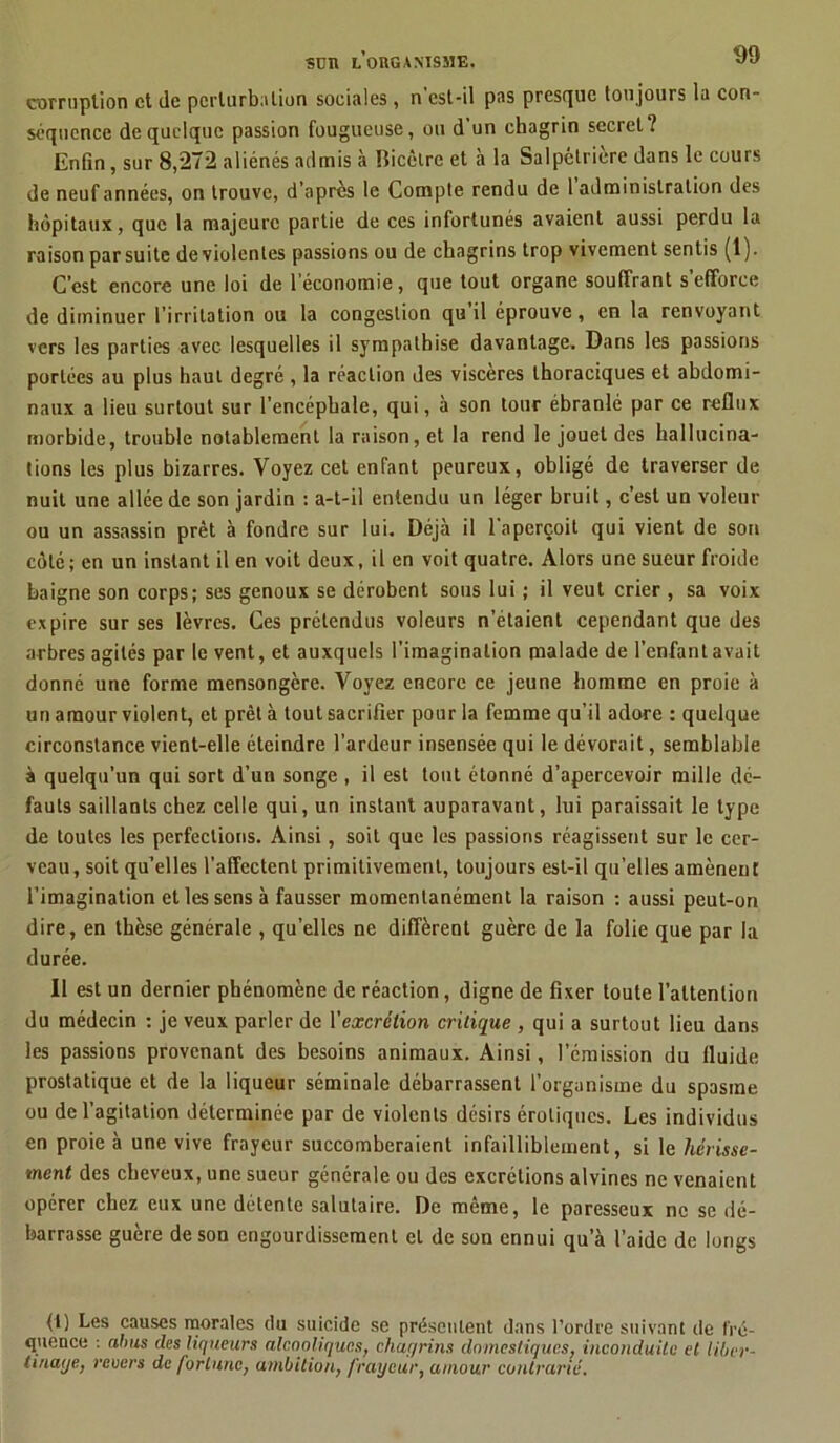 sun l’organisme, JJ corruption et de perturbation sociales , n est-il pas presque toujours la con- séquence de quelque passion fougueuse, ou d un chagrin secret î Enfin, sur 8,272 aliénés admis à Bicètre et à la Salpétrière dans le cours de neuf années, on trouve, d’après le Compte rendu de 1 administration des hôpitaux, que la majeure partie de ces infortunés avaient aussi perdu la raison par suite de violentes passions ou de chagrins trop vivement sentis (t ). C’est encore une loi de l’économie, que tout organe souffrant s efforce de diminuer l’irritation ou la congestion qu il éprouve, en la renvoyant vers les parties avec- lesquelles il sympathise davantage. Dans les passions portées au plus haut degré , la réaction des viscères thoraciques et abdomi- naux a lieu surtout sur l’encéphale, qui, à son tour ébranlé par ce reflux morbide, trouble notablement la raison, et la rend le jouet des hallucina- tions les plus bizarres. Voyez cet enfant peureux, obligé de traverser de nuit une allée de son jardin : a-t-il entendu un léger bruit, c’est un voleur ou un assassin prêt à fondre sur lui. Déjà il 1 aperçoit qui vient de son côté ; en un instant il en voit deux, il en voit quatre. Alors une sueur froide baigne son corps; ses genoux se dérobent sous lui ; il veut crier , sa voix expire sur ses lèvres. Ces prétendus voleurs n’étaient cependant que des arbres agités par le vent, et auxquels l'imagination malade de l’enfant avait donné une forme mensongère. Voyez encore ce jeune homme en proie à un amour violent, et prêt à tout sacrifier pour la femme qu’il adore : quelque circonstance vient-elle éteindre l’ardeur insensée qui le dévorait, semblable à quelqu’un qui sort d’un songe , il est tout étonné d’apercevoir mille dé- fauts saillants chez celle qui, un instant auparavant, lui paraissait le type de toutes les perfections. Ainsi, soit que les passions réagissent sur le cer- veau, soit qu’elles l’affectent primitivement, toujours est-il qu’elles amènent l’imagination et les sens à fausser momentanément la raison : aussi peut-on dire, en thèse générale , qu’elles ne diffèrent guère de la folie que par la durée. Il est un dernier phénomène de réaction, digne de fixer toute l’attention du médecin : je veux parler de l'excrétion critique , qui a surtout lieu dans les passions provenant des besoins animaux. Ainsi, l’émission du fluide prostatique et de la liqueur séminale débarrassent l’organisme du spasme ou de l’agitation déterminée par de violents désirs érotiques. Les individus en proie à une vive frayeur succomberaient infailliblement, si le hérisse- ment des cheveux, une sueur générale ou des excrétions alvines ne venaient opérer chez eux une détente salutaire. De même, le paresseux ne se dé- barrasse guère de son engourdissement et de son ennui qu’à l’aide de longs (1) Les causes morales du suicide se présentent dans l’ordre suivant de fré- quence : abus des liqueurs alcooliques, chagrins domestiques, inconduite et liber- tinage, revers de fortune, ambition, frayeur, amour contrarié.