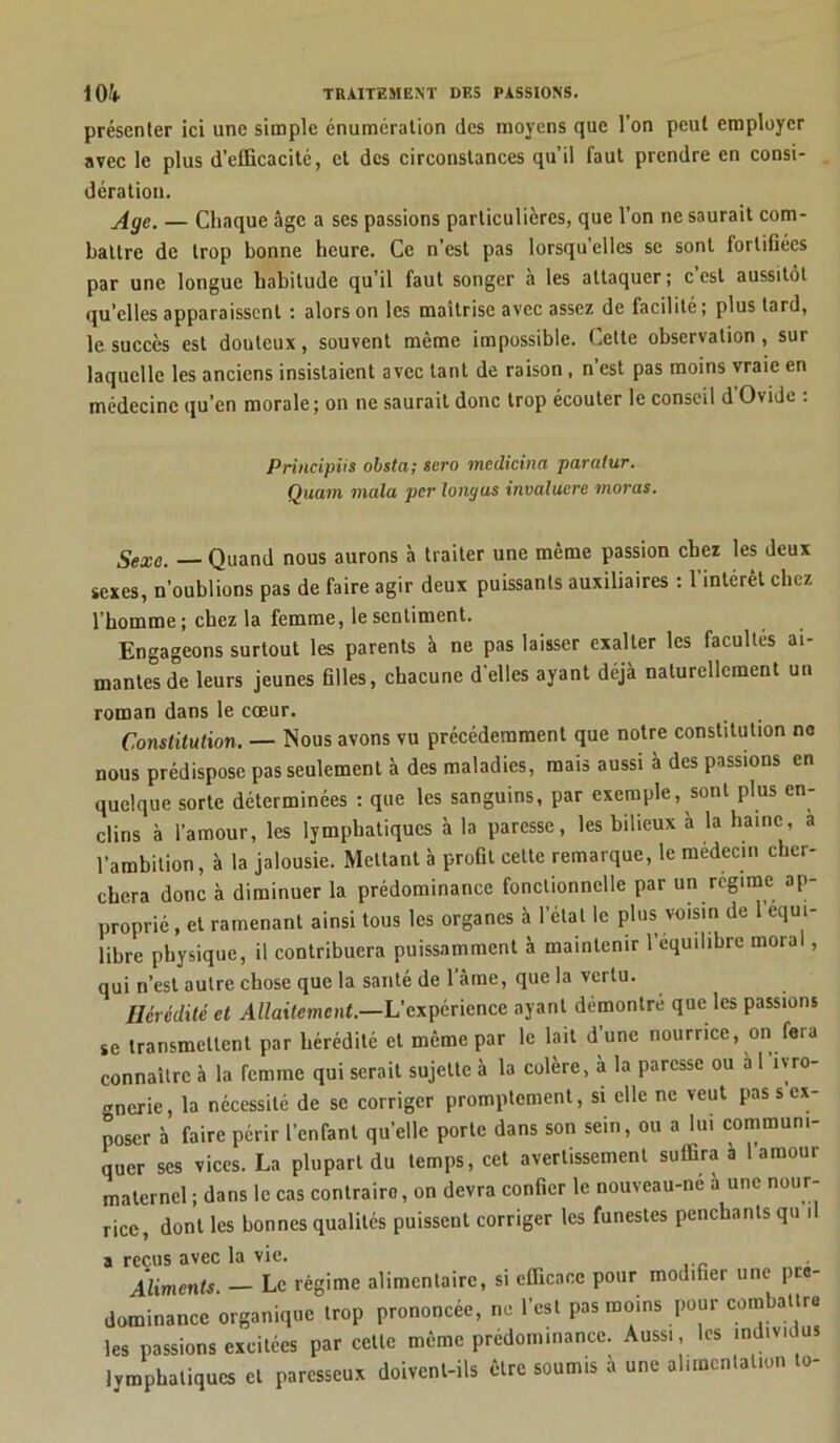 présenter ici une simple énumération des moyens que l’on peut employer avec le plus d’efficacitc, et des circonstances qu’il faut prendre en consi- dération. Age. — Chaque âge a ses passions particulières, que l’on ne saurait com- battre de trop bonne heure. Ce n’est pas lorsqu elles se sont fortifiées par une longue habitude qu’il faut songer a les attaquer; c est aussitôt quelles apparaissent : alors on les maîtrise avec assez de facilité ; plus tard, le succès est douteux, souvent même impossible. Cette observation , sur laquelle les anciens insistaient avec tant de raison , n’est pas moins vraie en médecine qu’en morale; on ne saurait donc trop écouter le conseil d’Ovide : Sexe. — Quand nous aurons à traiter une même passion chez les deux sexes, n’oublions pas de faire agir deux puissants auxiliaires : l’intérêt chez l’homme; chez la femme, le sentiment. Engageons surtout les parents à ne pas laisser exalter les facultés ai- mantes de leurs jeunes filles, chacune d’elles ayant déjà naturellement un roman dans le cœur. Constitution. — Nous avons vu précédemment que notre constitution ne nous prédispose pas seulement à des maladies, mais aussi à des passions en quelque sorte déterminées : que les sanguins, par exemple, sont plus en- clins à l’amour, les lymphatiques à la paresse, les bilieux à la haine, a l’ambition, à la jalousie. Mettant à profil cette remarque, le médecin cher- chera donc à diminuer la prédominance fonctionnelle par un régime ap- proprient ramenant ainsi tous les organes à l’état le plus voisin de 1 équi- libré physique, il contribuera puissamment à maintenir l’equilibre moral, qui n’est autre chose que la santé de lame, que la vertu. Hérédité et Allaitement.—L’expérience ayant démontre que les passions se transmettent par hérédité et même par le lait d’une nourrice, on fera connaître à la femme qui serait sujette à la colère, à la paresse ou à l'ivro- gnerie, la nécessité de se corriger promptement, si elle ne veut pas s ex- poser à faire périr l’enfant quelle porte dans son sein, ou a lui communi- quer ses vices. La plupart du temps, cet avertissement suffira à l’amour maternel ; dans le cas contraire, on devra confier le nouveau-ne a une nour- rice, dont les bonnes qualités puissent corriger les funestes penchants qu il a reçus avec la vie. ^ 4;c _ Principiis obsta; sero medicina paratur. Quam mata, per loni/as invaluere moras. alimentaire, si emeuee yuüï .«édifier une prè- les passions excitées par ce lymphatiques et paresseux x doivent-ils être soumis à une alimentation to-