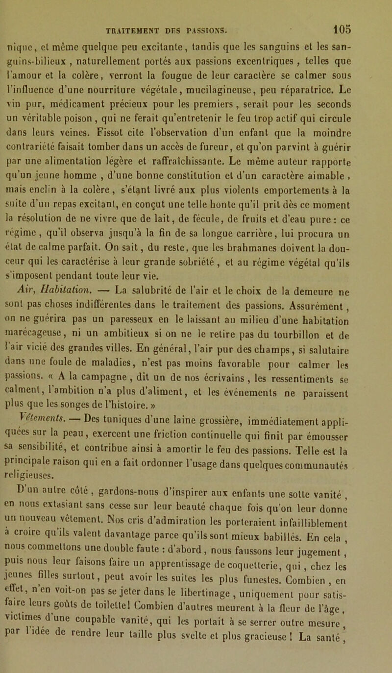 nique, cl même quelque peu excitante, tandis que les sanguins et les san- guins-bilieux , naturellement portés aux passions excentriques, telles que l'amour et la colère, verront la fougue de leur caractère se calmer sous l’influence d’une nourriture végétale, mucilagineuse, peu réparatrice. Le vin pur, médicament précieux pour les premiers, serait pour les seconds un véritable poison , qui ne ferait qu’entretenir le feu trop actif qui circule dans leurs veines. Fissot cite l’observation d’un enfant que la moindre contrariété faisait tomber dans un accès de fureur, et qu’on parvint à guérir par une alimentation légère et raffraîchissarile. Le même auteur rapporte qu’un jeune homme , d’une bonne constitution et d’un caractère aimable . mais enclin à la colère, s’étant livré aux plus violents emportements à la suite d’un repas excitant, en conçut une telle honte qu’il prit dès ce moment la résolution de ne vivre que de lait, de fécule, de fruits et d'eau pure: ce régime, qu’il observa jusqu’à la fin de sa longue carrière, lui procura un état de calme parfait. On sait, du reste, que les brahmanes doivent la dou- ceur qui les caractérise à leur grande sobriété, et au régime végétal qu’ils s’imposent pendant toute leur vie. Air, Habitation. — La salubrité de l'air et le choix de la demeure ne sont pas choses indifférentes dans le traitement des passions. Assurément , on ne guérira pas un paresseux en le laissant au milieu d’une habitation marécageuse, ni un ambitieux si on ne le relire pas du tourbillon et de 1 air vicié des grandes villes. En général, l’air pur des champs, si salutaire dans une foule de maladies, n’est pas moins favorable pour calmer les passions. « A la campagne , dit un de nos écrivains, les ressentiments se calment, 1 ambition n’a plus d’aliment, et les événements ne paraissent plus que les songes de l’histoire. » }éléments. Des tuniques d’une laine grossière, immédiatement appli- quées sur la peau, exercent une friction continuelle qui finit par émousser sa sensibilité, et contribue ainsi à amortir le feu des passions. Telle est la principale raison qui en a fait ordonner 1 usage dans quelques communautés religieuses. D un autre côté , gardons-nous d’inspirer aux enfants une sotte vanité , en nous extasiant sans cesse sur leur beauté chaque fois qu’on leur donne un nouveau vêtement. Nos cris d’admiration les porteraient infailliblement a croire qu’ils valent davantage parce qu’ils sont mieux habillés. En cela , nous commettons une double faute : d’abord, nous faussons leur jugement ’ puis nous leur faisons faire un apprentissage de coquetterie, qui, chez les jeunes filles surtout, peut avoir les suites les plus funestes. Combien , en effet, n en voit-on pas se jeter dans le libertinage , uniquement pour satis- faire leurs goûts de toilcltel Combien d’autres meurent à la fleur de lage, victimes d une coupable vanité, qui les portait à se serrer outre mesure, par 1 idée de rendre leur taille plus svelte et plus gracieuse I La santé ,