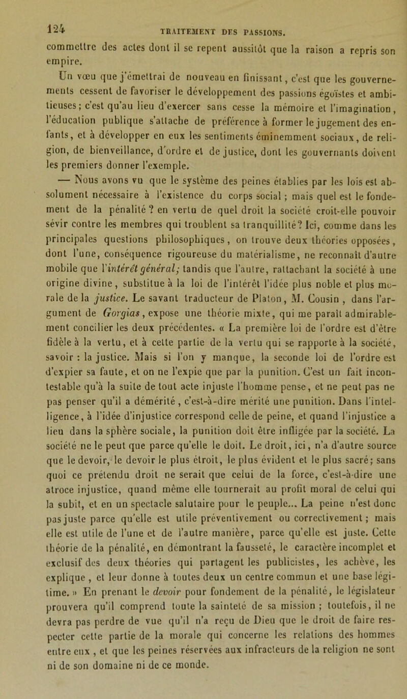 commettre des actes dont il se repent aussitôt que la raison a repris son empire. Un vœu que j’émettrai de nouveau en finissant, c’est que les gouverne- ments cessent de favoriser le développement des passions égoïstes et ambi- tieuses; c’est qu’au lieu d’exercer sans cesse la mémoire et l’imagination, 1 éducation publique sattache de préférence à former le jugement des en- tants, et à développer en eux les sentiments éminemment sociaux, de reli- gion, de bienveillance, d ordre et de justice, dont les gouvernants dohcnl les premiers donner l’exemple. — Nous avons vu que le système des peines établies par les lois est ab- solument nécessaire à l’existence du corps social ; mais quel est le fonde- ment de la pénalité ? en vertu de quel droit la société croit-elle pouvoir sévir contre les membres qui troublent sa tranquillité? Ici, comme dans les principales questions philosophiques, on trouve deux théories opposées, dont l’une, conséquence rigoureuse du matérialisme, ne reconnaît d’autre mobile que l'intérêt général; tandis que l’autre, rattachant la société à une origine divine , substitue à la loi de l’intérêt l’idée plus noble et plus mu- rale delà justice. Le savant traducteur de Platon, M. Cousin , dans l’ar- gument de Gorgias, expose une théorie mixte, qui me parait admirable- ment concilier les deux précédentes. « La première loi de l’ordre est d'être fidèle à la vertu, et à celte partie de la vertu qui se rapporte à la société, savoir: la justice. Mais si l’on y manque, la seconde loi de l’ordre est d’expier sa faute, et on ne l’expie que par la punition. C’est un fait incon- testable qu’à la suite de tout acte injuste l’homme pense, et ne peut pas ne pas penser qu’il a démérité , c’est-à-dire mérité une punition. Dans l’intel- ligence, à l’idée d’injustice correspond celle de peine, et quand l’injustice a lieu dans la sphère sociale, la punition doit être infligée par la société. La société ne le peut que parce qu’elle le doit. Le droit, ici, n’a d’autre source que le devoir, le devoir le plus étroit, le plus évident et le plus sacré; sans quoi ce prétendu droit ne serait que celui de la force, c’est-à-dire une atroce injustice, quand même elle tournerait au profit moral de celui qui la subit, et en un spectacle salutaire pour le peuple... La peine n’est donc pas juste parce qu’elle est utile préventivement ou correctivement ; mais elle est utile de l’une et de l’autre manière, parce quelle est juste. Cette théorie de la pénalité, en démontrant la fausseté, le caractère incomplet et exclusif des deux théories qui partagent les publicistes, les achève, les explique , et leur donne à toutes deux un centre commun et une base légi- time. » En prenant le devoir pour fondement de la pénalité, le législateur prouvera qu’il comprend toute la sainteté de sa mission; toutefois, il ne devra pas perdre de vue qu’il n’a reçu de Dieu que le droit de faire res- pecter cette partie de la morale qui concerne les relations des hommes entre eux , et que les peines réservées aux infracteurs de la religion ne sont ni de son domaine ni de ce monde.