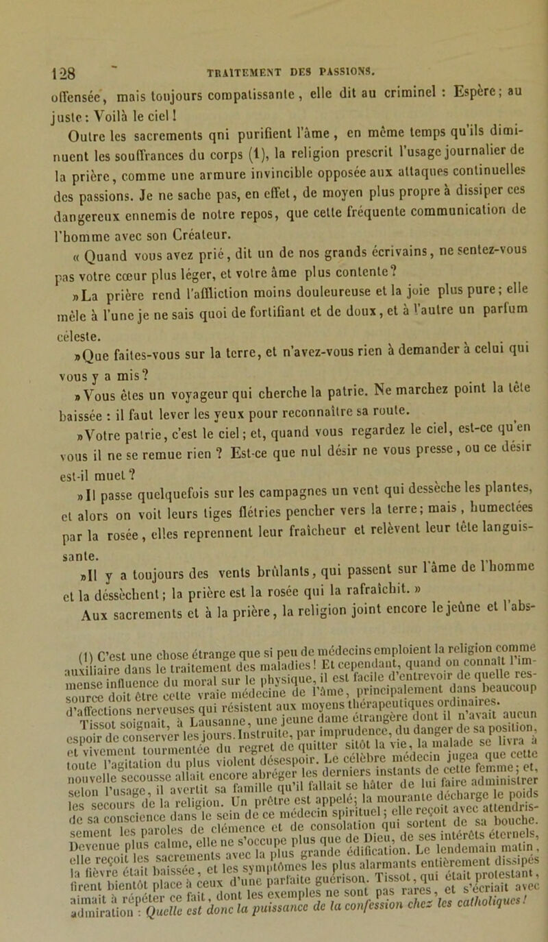 oll'enséc, mais toujours compatissante, elle dit au criminel : Espère; au juste : Voilà le ciel ! Outre les sacrements qni purifient l’àme , en même temps qu’ils dimi- nuent les souffrances du corps (1), la religion prescrit l’usage journalier de la prière, comme une armure invincible opposée aux attaques continuelles des passions. Je ne sache pas, en effet, de moyen plus propre à dissiper ces dangereux ennemis de notre repos, que cette fréquente communication de l’homme avec son Créateur. « Quand vous avez prié, dit un de nos grands écrivains, ne sentez-vous pas votre cœur plus léger, et votre âme plus contente? „La prière rend l’affliction moins douleureuse et la joie plus pure; elle mêle à l’une je ne sais quoi de fortifiant et de doux, et à l'autre un parfum céleste. v »Que faites-vous sur la terre, et n’avez-vous rien à demander a celui qui vous y a mis ? «Vous êtes un voyageur qui cherche la patrie. Ne marchez point la tête baissée : il faut lever les yeux pour reconnaître sa route. nVotre patrie, c’est le ciel; et, quand vous regardez le ciel, est-ce qu’en vous il ne se remue rien ? Est-ce que nul désir ne vous presse, ou ce désir est-il mueL? » U passe quelquefois sur les campagnes un vent qui dessecbe les plantes, et alors on voit leurs tiges flétries pencher vers la terre; mais, humectées par la rosée, elles reprennent leur fraîcheur et relèvent leur tête languis- »II y a toujours des vents brûlants, qui passent sur 1 âme de 1 homme et la déssèchent; la prière est la rosée qui la rafraîchit. » Aux sacrements et à la prière, la religion joint encore le jeune et 1 abs- /1\ rvst une chose étrange que si peu de médecins emploient la religion comme „,èiairedans le traitement des maladies! Etccpe.ula.it, quand on connaît l’.m- ^nSîeïce du mora. sur le physique,!, est facile d’entrevoir de qude res- nt vivement tourmentée du regret de quitter sitôt la ccUc toute l’agitation du plus violent désespoir. Le celcbre mtdecir j ‘1 f r«?eHfs,ST»ir»i.e0co,e abrégerta elle reçoit les sacrements avec: la plus e, 6a“°nts entièrement dissipés