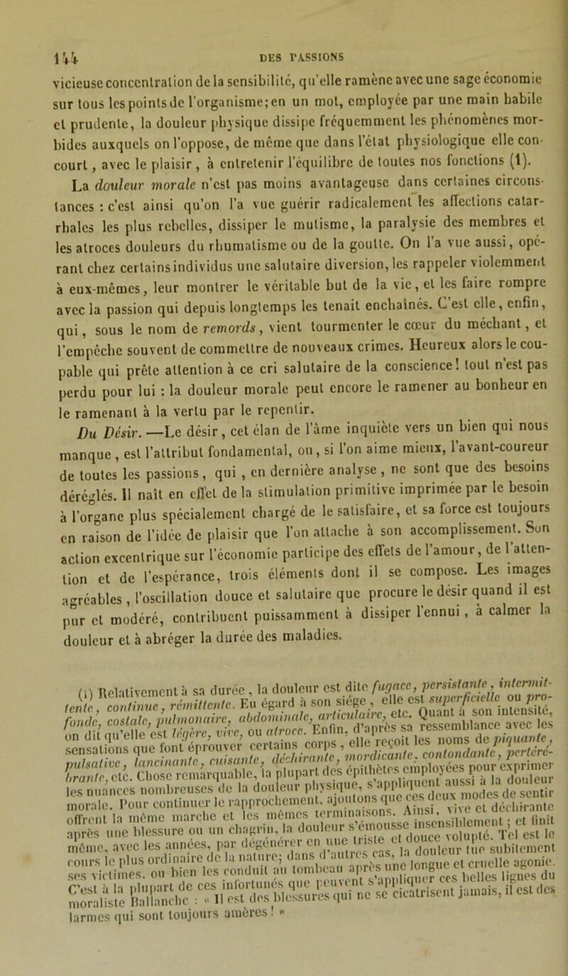 vicieuse conccnlralion delà sensibilité, qu’elle ramène avec une sage économie sur tous lespointsde l’organisme;en un mot, employée par une main Labile et prudente, la douleur physique dissipe fréquemment les phénomènes mor- bides auxquels on l’oppose, de même que dans l’état physiologique elle con- court , avec le plaisir, à entretenir l’équilibre de toutes nos fondions (t). La douleur morale n’est pas moins avantageuse dans certaines circons- tances : c’est ainsi qu’on l'a vue guérir radicalement les affections catar- rhales les plus rebelles, dissiper le mutisme, la paralysie des membres et les atroces douleurs du rhumatisme ou de la goutte. On la vue aussi, opé- rant chez certains individus une salutaire diversion, les rappeler violemment à eux-mêmes, leur montrer le véritable but de la vie, et les faire rompre avec la passion qui depuis longtemps les tenait enchaînés. C est elle, enfin, qui, sous le nom de remords, vient tourmenter le cœur du méchant, et l’empêche souvent de commettre de nouveaux crimes. Heureux alors le cou- pable qui prête attention à ce cri salutaire de la conscience! tout n’est pas perdu pour lui : la douleur morale peut encore le ramener au bonheur en le ramenant à la vertu par le repentir. Du Désir.— Le désir, cet élan de lame inquiète vers un bien qui nous manque , est l’attribut fondamental, ou, si l’on aime mieux, l’avant-coureur de toutes les passions, qui , en dernière analyse, ne sont que des besoins déréglés. 11 naît en effet de la stimulation primitive imprimée par le besoin à l’organe plus spécialement chargé de le satisfaire, et sa force est toujours en raison de l’idée de plaisir que l’on attache à son accomplissement. Sun action excentrique sur l’économie participe des effets de 1 amour, de 1 atten- tion et de l’espérance, trois éléments dont il se compose. Les images agréables, l’oscillation douce et salutaire que procure le désir quand il est pur et modéré, contribuent puissamment à dissiper l’ennui , a calmer la douleur et à abréger la durée des maladies. m Relativement à sa durée, la douleur est dite fugace, persistante irUcnnit^ 'Pê, morale. Pour continuer le rapprochement, ajoutons que ces deux même, avec les années, par degeni , )s |a douleur lue subitement morahste Ëalf^ncl^ ^“ll’ôS'dPS tTl^suiî» qui ne se cicatrisent jamais, .1 est des larmes qui sont toujours amères ! «