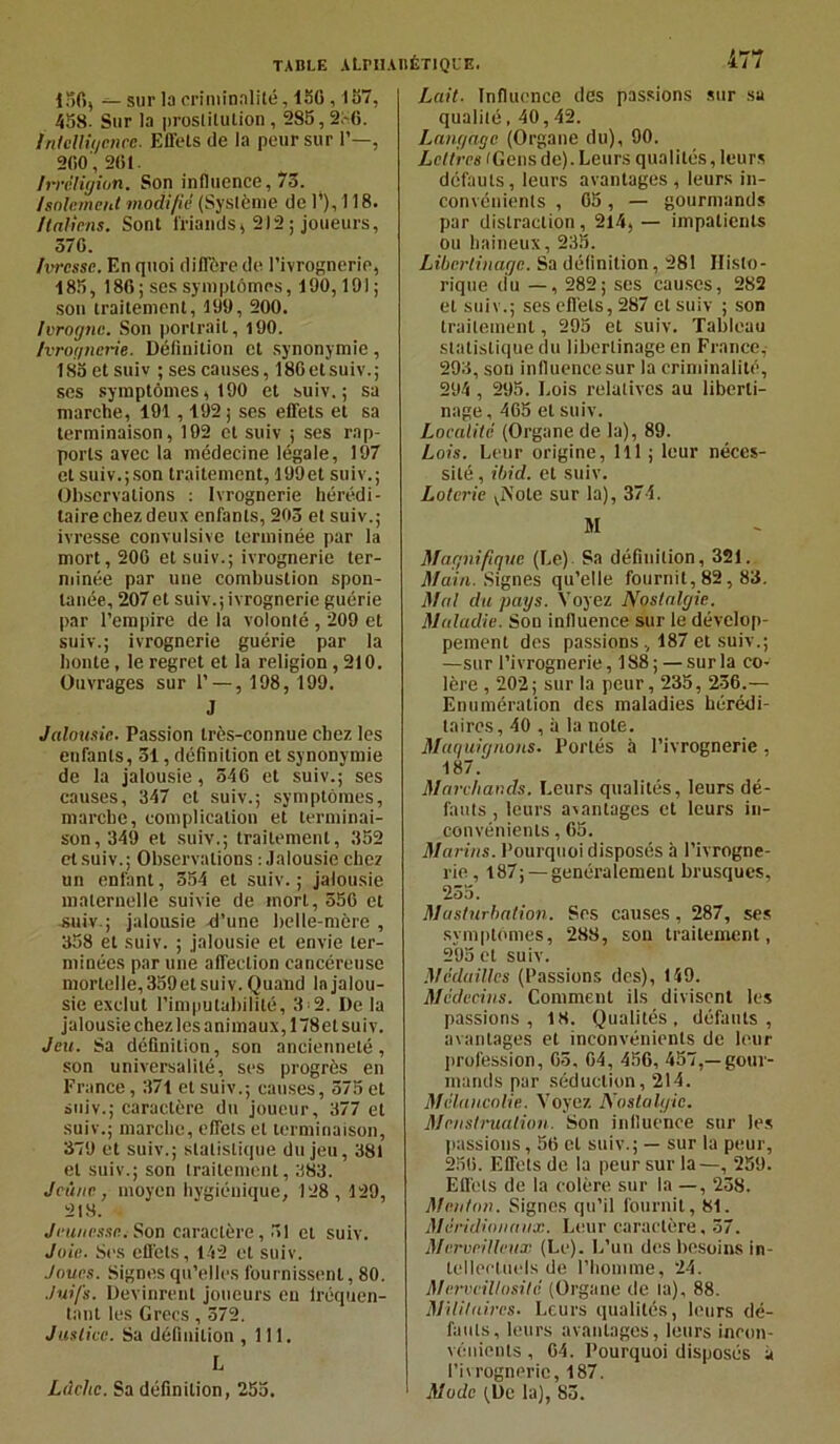 156, — sur la criminalité, ISO , 157, 458. Sur la prostitution , 285,2;-6. Intelligence. Effets de la peur sur 1’—, 200', 261. Irréligion. Son influence, 75. Isolement modifie (Système de 1’), 118. Italiens. Sont friands, 212 ; joueurs, 570. Ivresse. En quoi diffère de l’ivrognerie, 185, 180; ses symptômes, 100,191 ; son traitement, 199, 200. Ivrogne. Son portrait, 190. Ivrognerie. Définition et synonymie, 185 et suiv ; ses causes, 180etsuiv.; ses symptômes, 190 et suiv.; sa marche, 191,192; ses effets et sa terminaison, 192 et suiv ; ses rap- ports avec la médecine légale, 197 et suiv.;son traitement, 199et suiv.; Observations : Ivrognerie hérédi- taire chez deux enfants, 203 et suiv.; ivresse convulsive terminée par la mort, 200 et suiv.; ivrognerie ter- minée par une combustion spon- tanée, 207et suiv.;ivrognerie guérie par l’empire de la volonté , 209 et suiv.; ivrognerie guérie par la honte, le regret et la religion, 210. Ouvrages sur 1’ — , 198, 199. J Jalousie. Passion très-connue chez les enfants, 51, définition et synonymie de la jalousie, 510 et suiv.; ses causes, 347 et suiv.; symptômes, marche, complication et terminai- son, 349 et suiv.; traitement, 352 et suiv.; Observations : Jalousie chez un enfant, 554 et suiv.; jalousie maternelle suivie de mort, 550 et suiv.; jalousie d’une belle-mère , 358 et suiv. ; jalousie et envie ter- minées par une affection cancéreuse mortelle,359etsuiv. Quand la jalou- sie exclut l’imputabilité, 112. De la jalousie chezles animaux, 178et suiv. Jeu. Sa définition, son ancienneté, son universalité, ses progrès en France, 371 et suiv.; causes, 575 et suiv.; caractère du joueur, 377 et suiv.; marche, effets et terminaison, 379 et suiv.; statistique du jeu, 381 et suiv.; son traitement, 383. Jeûne, moyen hygiénique, 128, 129, 218. Jeunesse. Son caractère, 51 et suiv. Joie. Ses effets, 142 et suiv. Joues. Signes qu’elles fournissent, 80. Juifs. Devinrent joueurs en lréquen- tant les Grecs , 572. Justice. Sa définition ,111. L Ldcltc. Sa définition, 255. 477 Lait. Influence des passions sur sa qualité, 40,42. Langage (Organe du), 90. Lettres (Gensde). Leurs qualités,leurs défauts, leurs avantages , leurs in- convénients , G5, — gourmands par distraction, 214, — impatients ou haineux, 235. Libertinage. Sa définition, 281 Histo- rique du — , 282; ses causes, 282 et suiv.; ses effets, 287 et suiv ; son traitement, 295 et suiv. Tableau statistique du libertinage en France, 293, son influence sur la criminalité, 294 , 295. Lois relatives au liberti- nage, 405 et suiv. Localité (Organe de la), 89. Lois. Leur origine, 111 ; leur néces- sité , ibid. et suiv. Loterie viNote sur la), 374. M Magnifique (Le) Sa définition, 321. Main. Signes qu’elle fournit, 82,83. Mal du pays. Voyez Nostalgie. Maladie. Sou influence sur le dévelop- pement des passions ., 187 et suiv.; —sur l’ivrognerie, 188 ; — sur la co- lère , 202; sur la peur, 235, 256.— Enumération des maladies hérédi- taires, 40 , à la note. Maquignons. Portés à l’ivrognerie, 187. Marchands. Leurs qualités, leurs dé- fauts , leurs avantages et leurs in- convénients , 65. Marins. Pourquoi disposés à l’ivrogne- rie , 187; —généralement brusques, 255. Masturbation. Ses causes, 287, ses symptômes, 288, son traitement, 295 et suiv. Médailles (Passions des), 149. Médecins. Comment ils divisent les passions, 18. Qualités, défauts, avantages et inconvénients de leur profession, 65, 04, 456, 457,—gour- mands par séduction, 214. Mélancolie. Voyez Nostalgie. Menstruation. Son influence sur les passions, 50 et suiv.; — sur la peur, 250. Effets de la peur sur la—, 259. Effets de la colère sur la —, 238. Menton. Signes qu’il fournit, 81. Méridionaux. Leur caractère, 57. Merveilleux (Le). L’un des besoins in- tellectuels de l’homme, 24. MerveiUosilé (Organe de ta), 88. Militaires. Leurs qualités, leurs dé- fauts, leurs avantages, leurs incon- vénients , 04. Pourquoi disposés a l’ivrognerie, 187. 1 Mode (De la), 83.