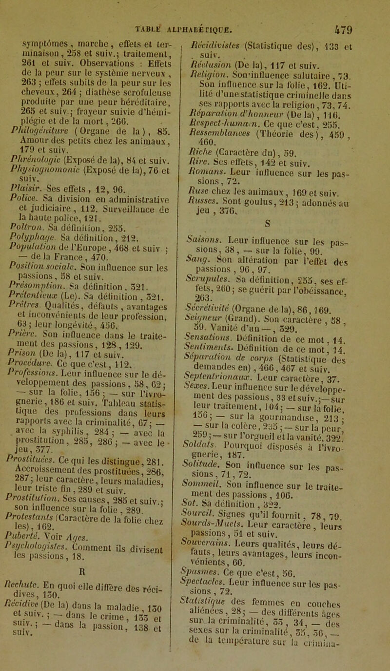 symptômes, marche, effets et ter- minaison, 258 et suiv.; traitement, 251 et suiv. Observations : Effets de la peur sur le système nerveux , 263 ; effets subits de la peur sur les cheveux, 26-1 ; diathèse scrofuleuse produite par une peur héréditaire, 265 et suiv.; frayeur suivie d’hémi- plégie et de la mort, 266. Philogéniture ( Organe de la ), 85. Amour des petits chez les animaux, 179 et suiv. Phrénologie (Exposé de la), 84 et suiv. Physiognomonie (Exposé de la), 76 et suiv. Plaisir. Ses effets , 12, 96. Police. Sa division eu administrative et judiciaire, 112. Surveillance de la haute police, 121. Poltron. Sa définition, 255. Polyphage. Sa définition, 212. Population de l’Europe, 468 et suiv ; — de la France, 470. Position sociale. Son influence sur les passions, 58 et suiv. Présomption. Sa définition. 521. Prétentieux (Le). Sa définition , 521. Prêtres Qualités, défauts, avantages et inconvénients de leur profession, 63; leur longévité, 456. Prière. Son influence dans le traite- ment des passions, 128, 129. Prison (De la), 117 et suiv. Procédure. Ce que c’est, 112. Professions. Leur influence sur le dé- veloppement des passions. 58,62 ; — sur la folie, 156 ; — sur l’ivro- gnerie, 186 et suiv. Tableau statis- tique des professions dans leurs rapports avec la criminalité, 67; — avec la syphilis, 284 ; — avec la prostitution, 285, 286 ; - avec le jeu, 577. Prostituées. Ce qui les distingue, 281. Accroissement des prostituées, 286, 287; leur caractère, leurs maladies, leur triste fin , 289 et suiv. Prostitution. Ses causes, 285 et suiv • son influence sur la folie , =>89 ’ Protestants (Caractère de la folie chez les) , 1G 2, Puberté. Voir Ages. Psychologistes. Comment ils divisent les passions, 18. R Rechute. En quoi elle diffère des réci- dives, 150. Récidive (De. la) dans la maladie, 150 suivU'-V‘ ’ 7 dan,S le crime ’ 133 et suiv’ ’ ~ “aaS 3 !)assiou » 138 et Récidivistes (Statistique des), 133 et . suiv. Réclusion (De la), 117 et suiv. Religion. Son-influence salutaire , 73. Son influence sur la folie, 162. Uti- lité d’une statistique criminelle dans ses rapports avec la religion, 73,74. Réparation d’honneur (De la), 116. Respect humum. Ce (pie c’est, 255. Ressemblances (Théorie des). 459 460. Riche (Caractère du), 59. Rire. Ses effets, 142 et suiv. Romans. Leur influence sur les pas- sions, 72. Ruse chez les animaux, 169 et suiv. Russes. Sont goulus, 213 ; adonnés au jeu , 376. S Saisons. Leur influence sur les pas- sions, 38, — sur la folie, 99. Sang. Son altération par l’effet des passions , 96,97. Scrupules. Sa définition, 255, ses ef- fets, 260; se guérit par l’obéissance, 203. Sccrélivité (Organe de la), 86,169. Seigneur (Grand). Son caractère 58 59. Vanité d’un — , 529. Sensations. Définition de ce mot, 14. Sentiments. Définition de ce mot,5 14. Séparation de corps (Statistique’des demandes en), 466,467 et suiv. Septentrionaux. Leur caractère, 37. Sexes. Leur influence sur le développe- ment des passions, 33 et suiv.;—sur leur traitement, 104 ; — sur la folie, loG; — sur la gourmandise, 213 • - sur la colère, 235 ; - sur la peur’ 259; — sur I orgueil et la vanité, 322. Soldats. Pourquoi disposés à l’ivro- gnerie, 187. Solitude. Son influence sur les pas- sions , 71,72. Sommeil. Son influence sur le traite- ment des passions, 106. Sol. Sa définition , 322. Sourcil. Signes qu’il fournit, 78, 79. Sourds-Muets. Leur caractère, leurs passions, 51 et suiv. Souverains. Leurs qualités, leurs dé- fauts, leurs avantages, leurs incon- vénients, GG. Spasmes. Ce que c’est, 56. Spectacles. Leur influence sur les pas- sions , 72. Statistique des femmes en couches aliénées, 28; — des différents âges sur. la criminalité, 55, 34, — des sexes sur la criminalité, 55, 56, — de la température sur la criininu-