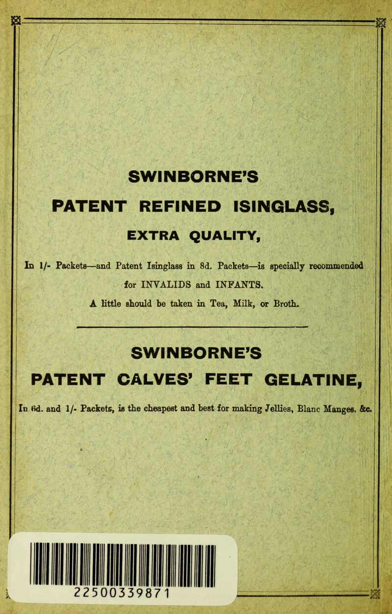 SWINBORNE’S PATENT REFINED ISINGLASS, EXTRA QUALITY, In 1/- Packets—and Patent Isinglass in 8d. Packets—is specially recommended for INVALIDS and INFANTS. A little should be taken in Tea, Milk, or Broth. SWINBORNE’S PATENT CALVES’ FEET GELATINE, In M. and 1/- Packets, is the cheapest and best for making Jellies, Blanc Manges. &c. =ja