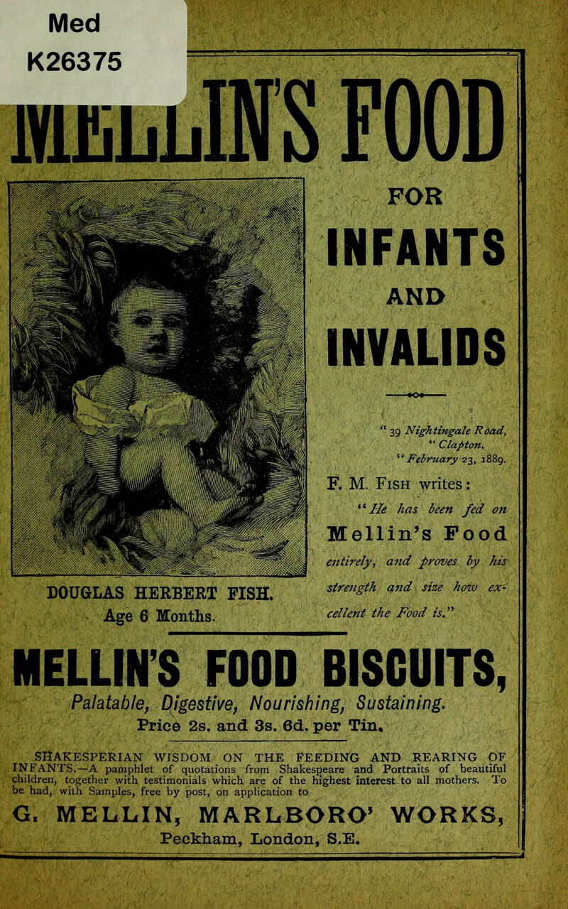 Med DOUGLAS HERBERT FISH. Age 6 Months. K26375 FOR INFANTS AND INVALIDS “ 39 Nightingale Road, “ Clapton. “February 23, 1889. F. M. Fish writes: ‘ ‘ He has been fed on Mellin’s Food entirely, and proves<5jj/ strength and size how ex-' cellent the Food is.” MELLIN’S FOOD BISCUITS, Palatable, Digestive, Nourishing, Sustaining. Price 2s. and 3s. 6d. per Tin. SHAKESPERIAN WISDOM ON THE FEEDING AND REARING OF INFANTS.—A pamphlet of quotations from Shakespeare and Portraits of beautiful children, together with testimonials which are of the highest interest to all mothers. To be had, with Samples, free by post, on application to G. MELLIN, MARLBORO’ WORKS, Peckham, London, S.E,