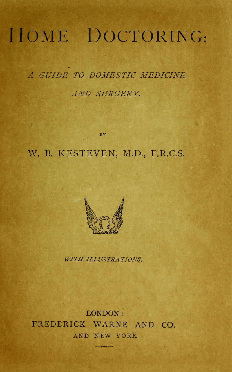 Home Doctoring A GUIDE TO DOMESTIC MEDICINE AND SURGERY. BY W. B. KESTEVEN, M.D., F.R.C.S. WITH ILL USTRA T/ONS. LONDON: FREDERICK WARNE AND CO. AND NEW YORK