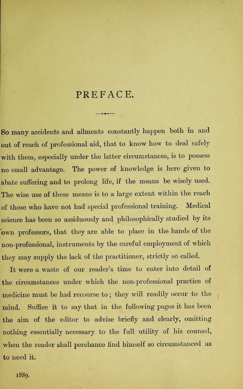 PREFACE. So many accidents and ailments constantly happen both in and out of reach of professional aid, that to know how to deal safely with them, especially under the latter circumstances, is to possess no small advantage. The power of knowledge is here given to abate suffering and to prolong life, if the means be wisely used. The wise use of these means is to a large extent within the reach of those who have not had special professional training. Medical science has been so assiduously and philosophically studied by its own professors, that they are able to place in the hands of the non-professional, instruments by the careful employment of which they may supply the lack of the practitioner,, strictly so called. It were a waste of our reader s time to enter into detail of the circumstances under which the non-professional practice of medicine must be had recourse to; they will readily occur to the mind. Suffice it to say that in the following pages it has been the aim of the editor to advise briefly and clearly, omitting nothing essentially necessary to the full utility of his counsel, when the reader shall perchance find himself so circumstanced as to need it. 889.