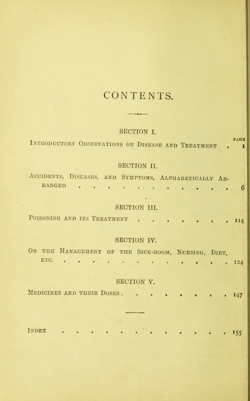 CONTENTS. SECTION I. T ^ PAGB INTRODUCTORY OBSERVATIONS ON DISEASE AND TREATMENT . I SECTION II. Accidents, Diseases, and Symptoms, Alphabetically Ar- ranged SECTION III. Poisoning and its Treatment II4 SECTION IV. On the Management of the Sick-room, Nursing, Diet, ETC SECTION V. Medicines and tiieir Doses I47 Index