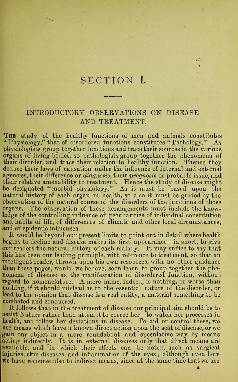 SECTION l. INTRODUCTORY OBSERVATIONS ON DISEASE AND TREATMENT. The study of the healthy functions of men and. animals constitutes “ Physiology,” that of disordered functions constitutes “ Pathology.” As physiologists group together functions and trace their sources in the various organs of living bodies, so pathologists group together the phenomena of their disorder, and trace their relation to healthy function. Thence they deduce their laws of causation under the influence of internal and external agencies, their difference or diagnosis, their 'prognosis or probable issue, and their relative amenability to treatment. Hence the study of disease might be designated “morbid physiology.” As it must be based upon the natural history of each organ in health, so also it must be guided by the observation of the natural course of the disorders of the functions of those organs. The observation of these derangements must include the know- ledge of the controlling influence of peculiarities of individual constitution and habits of life, of differences of climate and other local circumstances, and of epidemic influences. It would be beyond our present limits to point out in detail where health begins to decline and disease makes its first appearance—in short, to give our readers the natural history of each malady. It may suffice to say that this has been our leading principle, with reference to treatment, so that an intelligent reader, thrown upon his own resources, with no other guidance than these pages, would, we believe, soon learn to group together the phe- nomena of disease as the manifestation of disordered function, without regard to nomenclature. A mere name, indeed, is nothing, or worse than nothing, if it should mislead as to the essential nature of the disorder, or lead to the opinion that disease is a real entity, a material something to be combated and conquered. It follows that in the treatment of disease our principal aim should be to assist Nature rather than attempt to coerce her—to watch her processes in health, and follow her deviations in disease. To aid or control these, we use means which have a known direct action upon the seat of disease, or we gain our object in a more roundabout and speculative way by means acting indirectly. It is in extern) 1 diseases only that direct means are available, and in which their effects can be noted, such as surgical injuries, skin diseases, and inflammation of the eyes; although even here we have recourse also to indirect means, since at the same time that we use
