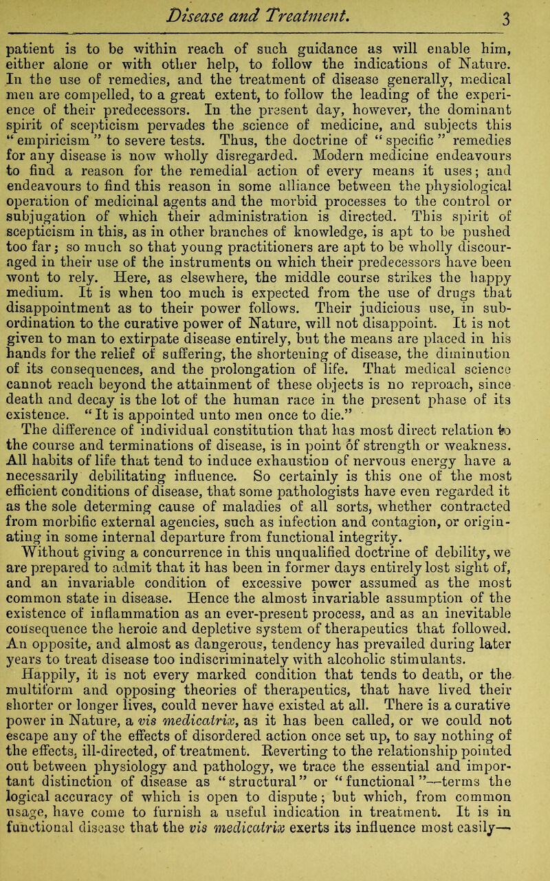 Disease and Treatment. patient is to be within reach of such guidance as will enable him, either alone or with other help, to follow the indications of Nature. In the use of remedies, and the treatment of disease generally, medical men are compelled, to a great extent, to follow the leading of the experi- ence of their predecessors. In the present day, however, the dominant spirit of scepticism pervades the science of medicine, and subjects this “ empiricism ” to severe tests. Thus, the doctrine of “ specific ” remedies for any disease is now wholly disregarded. Modern medicine endeavours to find a reason for the remedial action of every means it uses; and endeavours to find this reason in some alliance between the physiological operation of medicinal agents and the morbid processes to the control or subjugation of which their administration is directed. This spirit of scepticism in this, as in other branches of knowledge, is apt to be pushed too far; so much so that young practitioners are apt to be wholly discour- aged in their use of the instruments on which their predecessors have been wont to rely. Here, as elsewhere, the middle course strikes the happy medium. It is when too much is expected from the use of drugs that disappointment as to their power follows. Their judicious use, in sub- ordination to the curative power of Nature, will not disappoint. It is not given to man to extirpate disease entirely, but the means are placed in his hands for the relief of suffering, the shortening of disease, the diminution of its consequences, and the prolongation of life. That medical science cannot reach beyond the attainment of these objects is no reproach, since death and decay is the lot of the human race in the present phase of its existence. “ It is appointed unto men once to die.” The difference of individual constitution that has most direct relation k> the course and terminations of disease, is in point of strength or weakness. All habits of life that tend to induce exhaustion of nervous energy have a necessarily debilitating influence. So certainly is this one of the most efficient conditions of disease, that some pathologists have even regarded it as the sole determing cause of maladies of all sorts, whether contracted from morbific external agencies, such as infection and contagion, or origin- ating in some internal departure from functional integrity. Without giving a concurrence in this unqualified doctrine of debility, we are prepared to admit that it has been in former days entirely lost sight of, and an invariable condition of excessive power assumed as the most common state in disease. Hence the almost invariable assumption of the existence of inflammation as an ever-present process, and as an inevitable coil sequence the heroic and depletive system of therapeutics that followed. An opposite, and almost as dangerous, tendency has prevailed during later years to treat disease too indiscriminately with alcoholic stimulants. Happily, it is not every marked condition that tends to death, or the multiform and opposing theories of therapeutics, that have lived their shorter or longer lives, could never have existed at all. There is a curative power in Nature, a vis medicatrix, as it has been called, or we could not escape any of the effects of disordered action once set up, to say nothing of the effects, ill-directed, of treatment. Reverting to the relationship pointed out between physiology and pathology, we trace the essential and impor- tant distinction of disease as “structural” or “functional”—terms the logical accuracy of which is open to dispute; but which, from common usage, have come to furnish a useful indication in treatment. It is in functional disease that the vis medicatrix exerts its influence most easily—