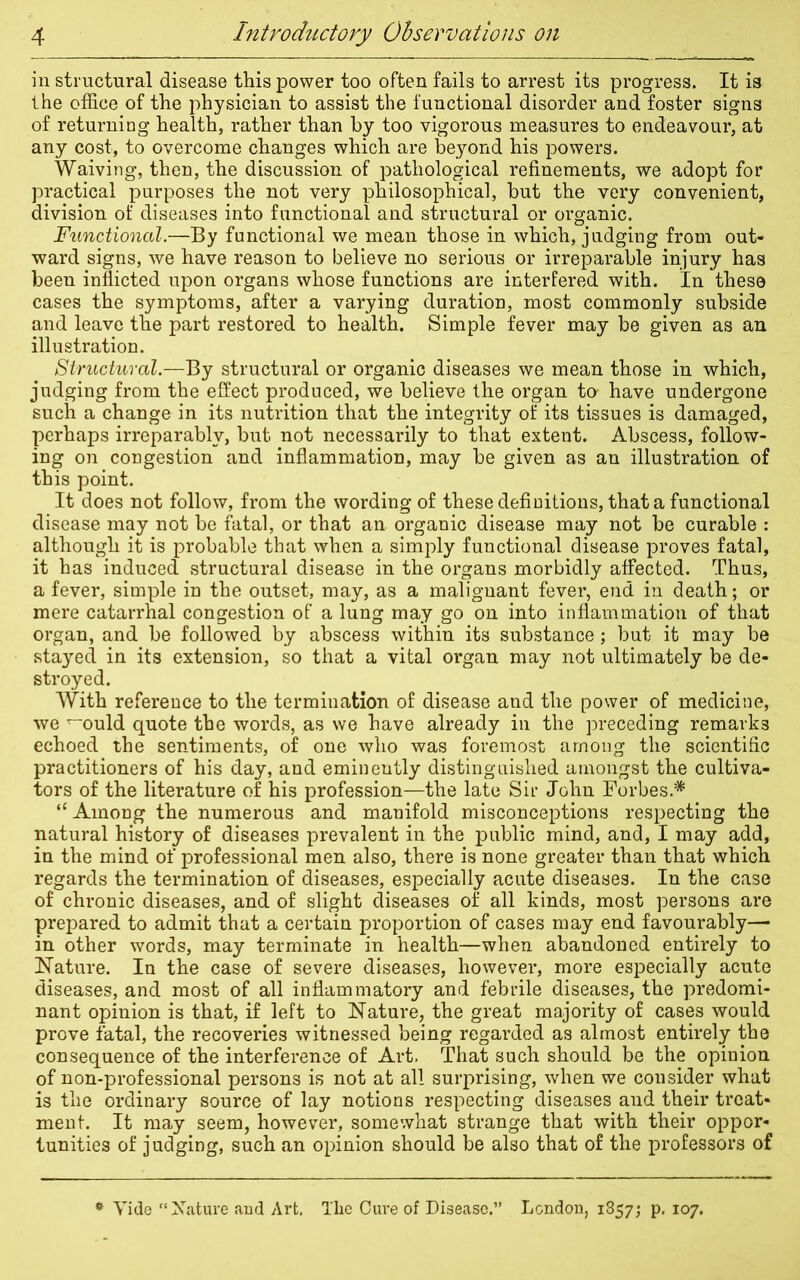 in structural disease this power too often fails to arrest its progress. It is the office of the physician to assist the functional disorder and foster signs of returning health, rather than by too vigorous measures to endeavour, at any cost, to overcome changes which are beyond his powers. Waiving, then, the discussion of pathological refinements, we adopt for practical purposes the not very philosophical, but the very convenient, division of diseases into functional and structural or organic. Functional.—By functional we mean those in which, judging from out- ward signs, we have reason to believe no serious or irreparable injury has been inflicted upon organs whose functions are interfered with. In these cases the symptoms, after a varying duration, most commonly subside and leave the part restored to health. Simple fever may be given as an illustration. Structural.—By structural or organic diseases we mean those in which, judging from the effect produced, we believe the organ to- have undergone such a change in its nutrition that the integrity of its tissues is damaged, perhaps irreparably, but not necessarily to that extent. Abscess, follow- ing on congestion and inflammation, may be given as an illustration of this point. It does not follow, from the wording of these definitions, that a functional disease may not be fatal, or that an organic disease may not be curable : although it is probable that when a simply functional disease proves fatal, it has induced structural disease in the organs morbidly affected. Thus, a fever, simple in the outset, may, as a malignant fever, end in death; or mere catarrhal congestion of a lung may go on into inflammation of that organ, and be followed by abscess within its substance; but it may be stayed in its extension, so that a vital organ may not ultimately be de- stroyed. With reference to the termination of disease and the power of medicine, we ^ould quote the words, as we have already in the preceding remarks echoed the sentiments, of one who was foremost among the scientific practitioners of his day, and eminently distinguished amongst the cultiva- tors of the literature of his profession—the late Sir John Forbes.* “ Among the numerous and manifold misconceptions respecting the natural history of diseases prevalent in the public mind, and, I may add, in the mind of professional men also, there is none greater than that which regards the termination of diseases, especially acute diseases. In the case of chronic diseases, and of slight diseases of all kinds, most persons are prepared to admit that a certain proportion of cases may end favourably— in other words, may terminate in health—when abandoned entirely to Nature. In the case of severe diseases, however, more especially acute diseases, and most of all inflammatory and febrile diseases, the predomi- nant opinion is that, if left to Nature, the great majority of cases would prove fatal, the recoveries witnessed being regarded as almost entirely the consequence of the interference of Art. That such should be the opinion of non-professional persons is not at all surprising, when we consider what is the ordinary source of lay notions respecting diseases and their treat- ment. It may seem, however, somewhat strange that with their oppor- tunities of judging, such an opinion should be also that of the professors of Vide “Nature and Art. The Cui’e of Disease.” London, 1857; p. 107.