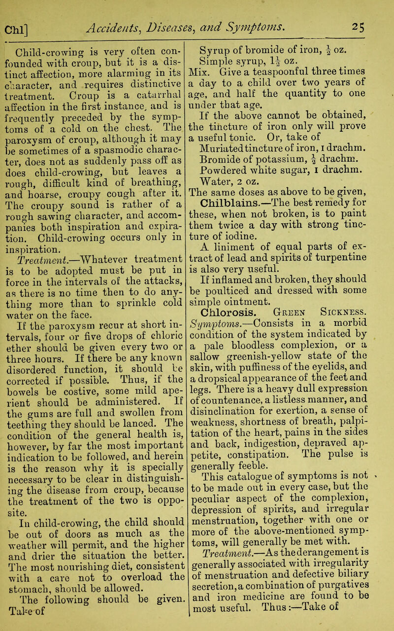 Child-crowing is very often con- founded with croup, but it is a dis- tinct affection, more alarming in its character, and requires distinctive treatment. Croup is a catarrhal affection in the first instance, and is frequently preceded by the symp- toms of a cold on the chest. The paroxysm of croup, although it may be sometimes of a spasmodic charac- ter, does not as suddenly pass off as does child-crowing, but leaves a rough, difficult kind of breathing, and hoarse, croupy cough after it. The croupy sound is rather of a rough sawing character, and accom- panies both inspiration and expira- tion. Child-crowing occurs only in inspiration. Treatment.—Whatever treatment is to be adopted must be put in force in the intervals of the attacks, as there is no time then to do any- thing more than to sprinkle cold water on the face. If the paroxysm recur at short in- tervals, four or five drops of chloric ether should be given every two or three hours. If there be any known disordered function, it should be corrected if possible. Thus, if the bowels be costive, some mild ape- rient should be administered. If the gums are full and swollen from teething they should be lanced. The condition of the general health is, however, by far the most important indication to be followed, and herein is the reason why it is specially necessary to be clear in distinguish- ing the disease from croup, because the treatment of the two is oppo- site. In child-crowing, the child should be out of doors as much as. the weather will permit, and the higher and drier the situation the better. The most nourishing diet, consistent with a care not to overload the stomach, should be allowed. The following should be given. Take of Syrup of bromide of iron, £ oz. Simple syrup, 1^ oz. Mix. Give a teaspoonful three times a day to a child over two years of age, and half the quantity to one under that age. If the above cannot be obtained, the tincture of iron only will prove a useful tonic. Or, take of Muriatedtincture of iron, 1 drachm. Bromide of potassium, \ drachm. Powdered white sugar, 1 drachm. Water, 2 oz. The same doses as above to be given, Chilblains.—The best remedy for these, when not broken, is to paint them twice a day with strong tinc- ture of iodine. A liniment of equal parts of ex- tract of lead and spirits of turpentine is also very useful. If inflamed and broken, they should be poulticed and dressed with some simple ointment. Chlorosis. Green Sickness. Symptoms.—Consists in a morbid condition of the system indicated by a pale bloodless complexion, or a sallow greenish-yellow state of the skin, with puffiness of the eyelids, and a dropsical appearance of the feet and legs. There is a heavy dull expression of countenance, a listless manner, and disinclination for exertion, a sense of weakness, shortness of breath, palpi- tation of the heart, pains in the sides and back, indigestion, depraved ap- petite, constipation. The pulse is generally feeble. This catalogue of symptoms is not > to be made out in every case, but the peculiar aspect of the complexion, depression of spirits, and irregular menstruation, together with one or more of the above-mentioned symp- toms, will generally be met with. Treatment.—As the derangement is generally associated with irregularity of menstruation and defective biliary secretion, a combination of purgatives and iron medicine are found to be most useful. Thus:—Take of