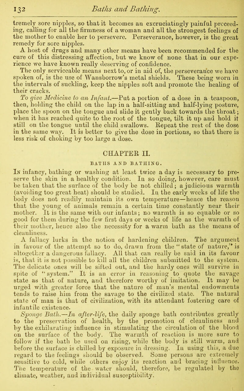 tremely sore nipples, so that it becomes an excruciatingly painful proceed- ing, calling for all the firmness of a woman and all the strongest feelings of the mother to enable her to persevere. Perseverance, however, is the great remedy for sore nipples. A host of drugs and many other means have been recommended for the cure of this distressing affection, but we know of none that in our expe- rience we have known really deserving of confidence. The only serviceable means next to, or in aid of, the perseverance we have spoken of, is the use of Wansborrow’s metal shields. These being worn in the.intervals of suckling, keep the nipples soft and promote the healing of their cracks. To give Medicine to an Infant.—Put a portion of a dose in a teaspoon, then, holding the child on the lap in a half-sitting and half-lying posture, place the spoon on the tongue and slide it gently back towards the throat; when it has reached quite to the root of the tongue, tilt it up and hold it still on the tongue until the child swallows. Repeat the rest of the dose in the same way. It is better to give the dose in portions, so that there is less risk of choking by too large a dose. CHAPTER II. BATHS AND BATHING. In infancy, bathing or washing at least twice a day is necessary to pre- serve the skin in a healthy condition. In so doing, however, care must be taken that the surface of the body be not chilled; a judicious warmth (avoiding too great heat) should be studied. In the early weeks of life the body does not readily maintain its own temperature—hence the reason that the young of animals remain a certain time constantly near their mother. It is the same with our infants; no warmth is so equable or so good for them during the few first days or weeks of life as the warmth of their mother, hence also the necessity for a warm bath as the means of cleanliness. A fallacy lurks in the notion of hardening children. The argument in favour of the attempt so to do, drawn from the “ state of nature/* is altogether a dangerous fallacy. All that can really be said in its favour is, that it is not possible to kill all the children submitted to the system. The delicate ones will be sifted out, and the hardy ones will survive in spite of “ system.” It is an error in reasoning to quote the savage state as that of nature, and therefore worthy of imitation. It may be urged with greater force that the nature of man’s mental endowments tends to raise him from the savage to the civilized state. The natural state of man is that of civilization, with its attendant fostering care of infantile existence. Sponge Bath.—In after-life, the daily sponge bath contributes greatly to the preservation of health, by the promotion of cleanliness and by the exhilarating influence in stimulating the circulation of the blood on the surface of the body. The warmth of reaction is more sure to follow if the bath be used on rising, while the body is still warm, and before the surface is chilled by exposure in dressing. In using this, a due regard to the feelings should be observed. Some persons are extremely sensitive to cold, while others enjoy its reaction and bracing influence. The temperature of the water should, therefore, be regulated by the climate, weather, and individual susceptibility.