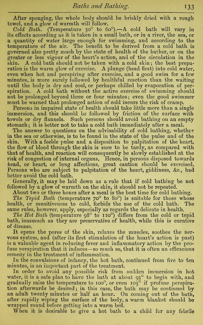 After sponging, tlie whole body should be briskly dried with a rough towel, and a glow of warmth will follow. Cold Bath. (Temperature 50° to 6o°).—A cold bath will vary in its effects according as it is taken in a small bath, or in a river, the sea, or a quantity of water large enough for swimming, and according to the temperature of the air. The benefit to be derived from a cold bath is governed also pretty much by the state of health of the bather, or on the greater or less vigour of the heart’s action, and of the circulation in the skin. A cold bath should not be taken with a cold skin; the best prepa- ration is the warm glow of exercise. A plunge (head first) into cold water, even when hot and perspiring after exercise, and a good swim for a few minutes, is more surely followed by healthful reaction than the waiting until the body is dry and cool, or perhaps chilled by evaporation of per- spiration. A cold bath without the active exercise of swimming should not be prolonged beyond three or four minutes; even the good swimmer must be warned that prolonged action of cold incurs the risk of cramp. Persons in impaired state of health should take little more than a single immersion, and this should be followed by friction of the surface with towels or dry flannels. Such persons should avoid bathing on an empty stomach; it is better not to take a cold bath immediately after a meal. The answer to questions on the advisability of cold bathing, whether in the sea or otherwise, is to be found in the state of the pulse and of the skin. With a feeble pulse and a disposition to palpitation of the heart, the flow of blood through the skin is sure to be tardy, as compared with that of health, and reaction will consequently be slowly established at the risk of congestion of internal organs. Hence, in persons disposed towards head, or heart, or lung affections, great caution should be exercised. Persons who are subject to palpitation of the heart, giddiness, &c., had better avoid the cold bath. Generally, it may be laid down as a rule that if cold bathing be not followed by a glow of warmth on the skin, it should not be repeated. About two or three hours after a meal is the best time for cold bathing. The Tepid Bath (temperature 70° to 8o°) is suitable for those whose health, or sensitiveness to cold, forbids the use of the cold bath. The same rules, however, apply, especially as regards the delicate in health. The Hot Bath (temperature 98° to no°) differs from the cold or tepid bath, inasmuch as they are preservative of health, while this is curative of disease. It opens the pores of the skin, relaxes the muscles, soothes the ner- vous system, and (after its first stimulation of the heart’s action is past) is a valuable agent in reducing fever and inflammatory action by the pro- fuse perspiration that it induces—so much so, that it is often an efficacious remedy in the treatment of inflammation. In the convulsions of infancy, the hot bath, continued from five to ten minutes, is an important part of the treatment. In order to avoid any possible risk from sudden immersion in hot water, it is a safe plan to have the bath at about 950 to begin with, and gradually raise the temperature to ioo°, or even 105° if profuse perspira- tion afterwards be desired; in this case, the bath may be continued by an adult twenty minutes or half an hour. On coming out of the bath, after rapidly wiping the surface of the body, a warm blanket should bo wrapped round before getting into a warm bed. When it is desirable to give a hot bath to a child for any febrile