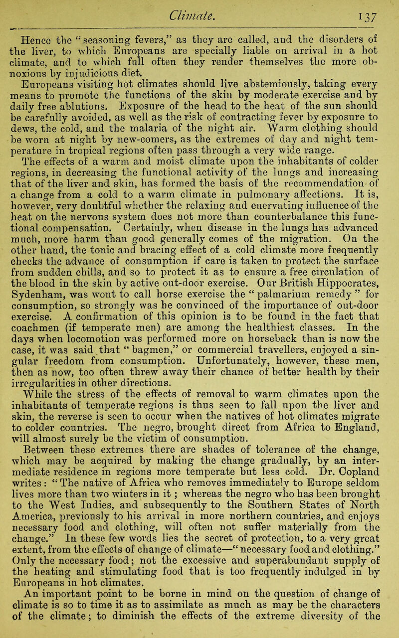 Henco the “seasoning fevers,” as they are called, and the disorders of the liver, to which Europeans are specially liable on arrival in a hot climate, and to which full often they render themselves the more ob- noxious by injudicious diet. Europeans visiting hot climates should live abstemiously, taking every means to promote the functions of the skin by moderate exercise and by daily free ablutions. Exposure of the head to the heat of the sun should be carefully avoided, as well as the risk of contracting fever by exposure to dews, the cold, and the malaria of the night air. Warm clothing should be worn at night by new-comers, as the extremes of day and night tem- perature in tropical regions often pass through a very wide range. The effects of a warm and moist climate upon the inhabitants of colder regions, in decreasing the functional activity of the lungs and increasing that of the liver and skin, has formed the basis of the recommendation of a change from a cold to a warm climate in pulmonary affections. It is, however, very doubtful whether the relaxing and enervating influence of the heat on the nervous system does not more than counterbalance this func- tional compensation. Certainly, when disease in the lungs has advanced much, more harm than good generally comes of the migration. On the other hand, the tonic and bracing effect of a cold climate more frequently checks the advance of consumption if care is taken to protect the surface from sudden chills, and so to protect it as to ensure a free circulation of the blood in the skin by active out-door exercise. Our British Hippocrates, Sydenham, was wont to call horse exercise the “ palmarium remedy ” for consumption, so strongly was he convinced of the importance of out-door exercise. A confirmation of this opinion is to be found in the fact that coachmen (if temperate men) are among the healthiest classes. In the days when locomotion was performed more on horseback than is now the case, it was said that “bagmen,” or commercial travellers, enjoyed a sin- gular freedom from consumption. Unfortunately, however, these men, then as now, too often threw away their chance of better health by their irregularities in other directions. While the stress of the effects of removal to warm climates upon the inhabitants of temperate regions is thus seen to fall upon the liver and skin, the reverse is seen to occur when the natives of hot climates migrate to colder countries. The negro, brought direct from Africa to England, will almost surely be the victim of consumption. Between these extremes there are shades of tolerance of the change, which may be acquired by making the change gradually, by an inter- mediate residence in regions more temperate but less cold. Dr. Copland writes : “ The native of Africa who removes immediately to Europe seldom lives more than two winters in it ; whereas the negro who has been brought to the West Indies, and subsequently to the Southern States of North America, previously to his arrival in more northern countries, and enjoys necessary food and clothing, will often not suffer materially from the change.” In these few words lies the secret of protection, to a very great extent, from the effects of change of climate—“ necessary food and clothing.” Only the necessary food; not the excessive and superabundant supply of the heating and stimulating food that is too frequently indulged in by Europeans in hot climates. An important point to be borne in mind on the question of change of climate is so to time it as to assimilate as much as may be the characters of the climate; to diminish the effects of the extreme diversity of the