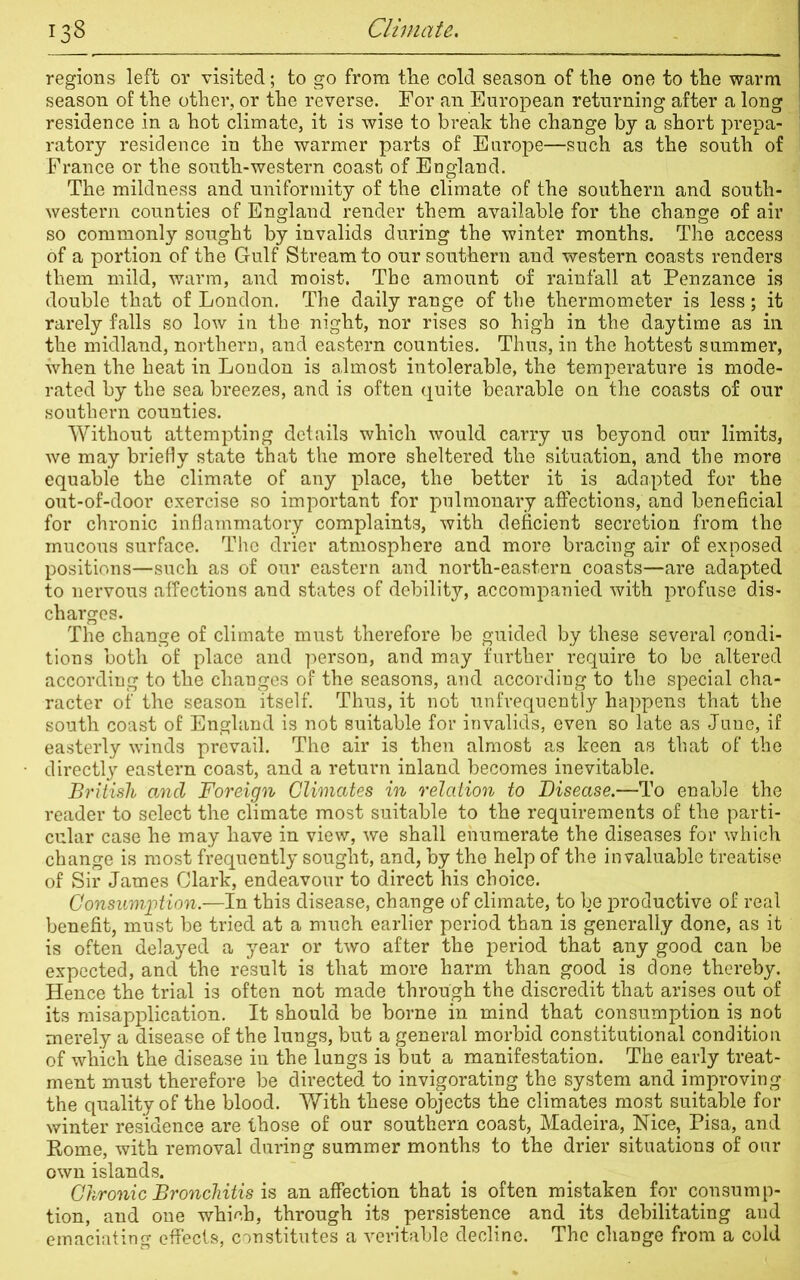 regions left or visited; to go from tlie cold season of the one to the warm season of the other, or the reverse. For an European returning after a long residence in a hot climate, it is wise to break the change by a short prepa- ratory residence in the warmer parts of Europe—such as the south of France or the south-western coast of England. The mildness and uniformity of the climate of the southern and south- western counties of England render them available for the change of air so commonly sought by invalids during the winter months. The access of a portion of the Gulf Stream to our southern and western coasts renders them mild, warm, and moist. The amount of rainfall at Penzance is double that of London. The daily range of the thermometer is less; it rarely falls so low in the night, nor rises so high in the daytime as in the midland, northern, and eastern counties. Thus, in the hottest summer, when the heat in London is almost intolerable, the temperature is mode- rated by the sea breezes, and is often quite bearable on the coasts of our southern counties. Without attempting details which would carry us beyond our limits, we may briefly state that the more sheltered the situation, and the more equable the climate of any place, the better it is adapted for the out-of-door exercise so important for pulmonary affections, and beneficial for chronic inflammatory complaints, with deficient secretion from the mucous surface. The drier atmosphere and more bracing air of exposed positions—such as of our eastern and north-eastern coasts—are adapted to nervous affections and states of debility, accompanied with profuse dis- charges. The change of climate must therefore be guided by these several condi- tions both of place and person, and may further require to be altered according to the changes of the seasons, and according to the special cha- racter of the season itself. Thus, it not unfrequently happens that the south coast of England is not suitable for invalids, even so late as June, if easterly winds prevail. The air is then almost as keen as that of the directly eastern coast, and a return inland becomes inevitable. British and Foreign Climates in relation to Disease.—To enable the reader to select the climate most suitable to the requirements of the parti- cular case he may have in view, we shall enumerate the diseases for which change is most frequently sought, and, by the help of the invaluable treatise of Sir James Clark, endeavour to direct his choice. Consumption.—In this disease, change of climate, to be productive of real benefit, must be tried at a much earlier period than is generally done, as it is often delayed a year or two after the period that any good can be expected, and the result is that more harm than good is done thereby. Hence the trial is often not made through the discredit that arises out of its misapplication. It should be borne in mind that consumption is not merely a disease of the lungs, but a general morbid constitutional condition of which the disease in the lungs is but a manifestation. The early treat- ment must therefore be directed to invigorating the system and improving the quality of the blood. With these objects the climates most suitable for winter residence are those of our southern coast, Madeira, Nice, Pisa, and Rome, with removal during summer months to the drier situations of our own islands. Chronic Bronchitis is an affection that is often mistaken for consump- tion, and one which, through its persistence and its debilitating and emaciating effects, constitutes a veritable decline. The change from a cold