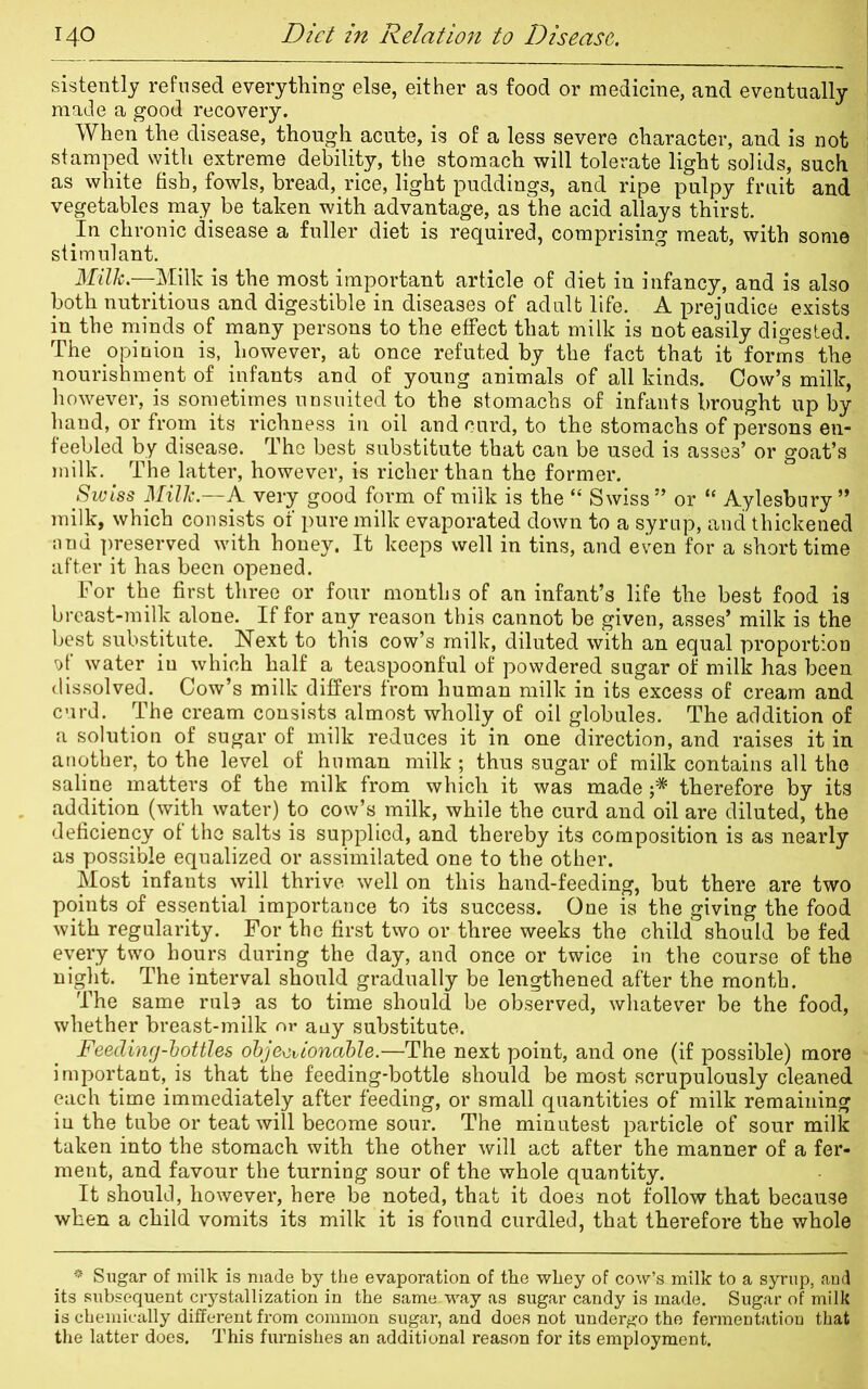 sistently refused everything else, either as food or medicine, and eventually made a good recovery. When the disease, though acute, is of a less severe character, and is not stamped with extreme debility, the stomach will tolerate light solids, such as white fish, fowls, bread, rice, light puddings, and ripe pulpy fruit and vegetables may be taken with advantage, as the acid allays thirst. In chronic disease a fuller diet is required, comprising meat, with some stimulant. Milk—Milk is the most important article of diet in infancy, and is also both nutritious and digestible in diseases of adult life. A prejudice exists in the minds of many persons to the effect that milk is not easily digested. The opinion is, however, at once refuted by the fact that it forms the nourishment of infants and of young animals of all kinds. Cow’s milk, however, is sometimes unsuited to the stomachs of infants brought up by hand, or from its richness in oil and curd, to the stomachs of persons en- feebled by disease. The best substitute that can be used is asses’ or goat’s milk. The latter, however, is richer than the former. Swiss Milk.—A very good form of milk is the “ Swiss” or “ Aylesbury” milk, which consists of pure milk evaporated down to a syrup, and thickened and preserved with honey. It keeps well in tins, and even for a short time after it has been opened. For the first three or four months of an infant’s life the best food is breast-milk alone. If for any reason this cannot be given, asses’ milk is the best substitute. . Next to this cow’s milk, diluted with an equal proportion v)f water in which half a teaspoonful of powdered sugar of milk has been dissolved. Cow’s milk differs from human milk in its excess of cream and curd. The cream consists almost wholly of oil globules. The addition of a solution of sugar of milk reduces it in one direction, and raises it in another, to the level of human milk ; thus sugar of milk contains all the saline matters of the milk from which it was made ;* therefore by its addition (with water) to cow’s milk, while the curd and oil are diluted, the deficiency of the salts is supplied, and thereby its composition is as nearly as possible equalized or assimilated one to the other. Most infants will thrive well on this hand-feeding, but there are two points of essential importance to its success. One is the giving the food with regularity. For the first two or three weeks the child should be fed every two hours during the day, and once or twice in the course of the night. The interval should gradually be lengthened after the month. The same rule as to time should be observed, whatever be the food, whether breast-milk or any substitute. Feeding-bottles objectionable.—The next point, and one (if possible) more important, is that the feeding-bottle should be most scrupulously cleaned each time immediately after feeding, or small quantities of milk remaining iu the tube or teat will become sour. The minutest particle of sour milk taken into the stomach with the other will act after the manner of a fer- ment, and favour the turning sour of the whole quantity. It should, however, here be noted, that it does not follow that because when a child vomits its milk it is found curdled, that therefore the whole * Sugar of milk is made by the evaporation of the whey of cow’s milk to a syrup, and its subsequent crystallization in the same-way as sugar candy is made. Sugar of milk is chemically different from common sugar, and does not undergo the fermentation that the latter does. This furnishes an additional reason for its employment.