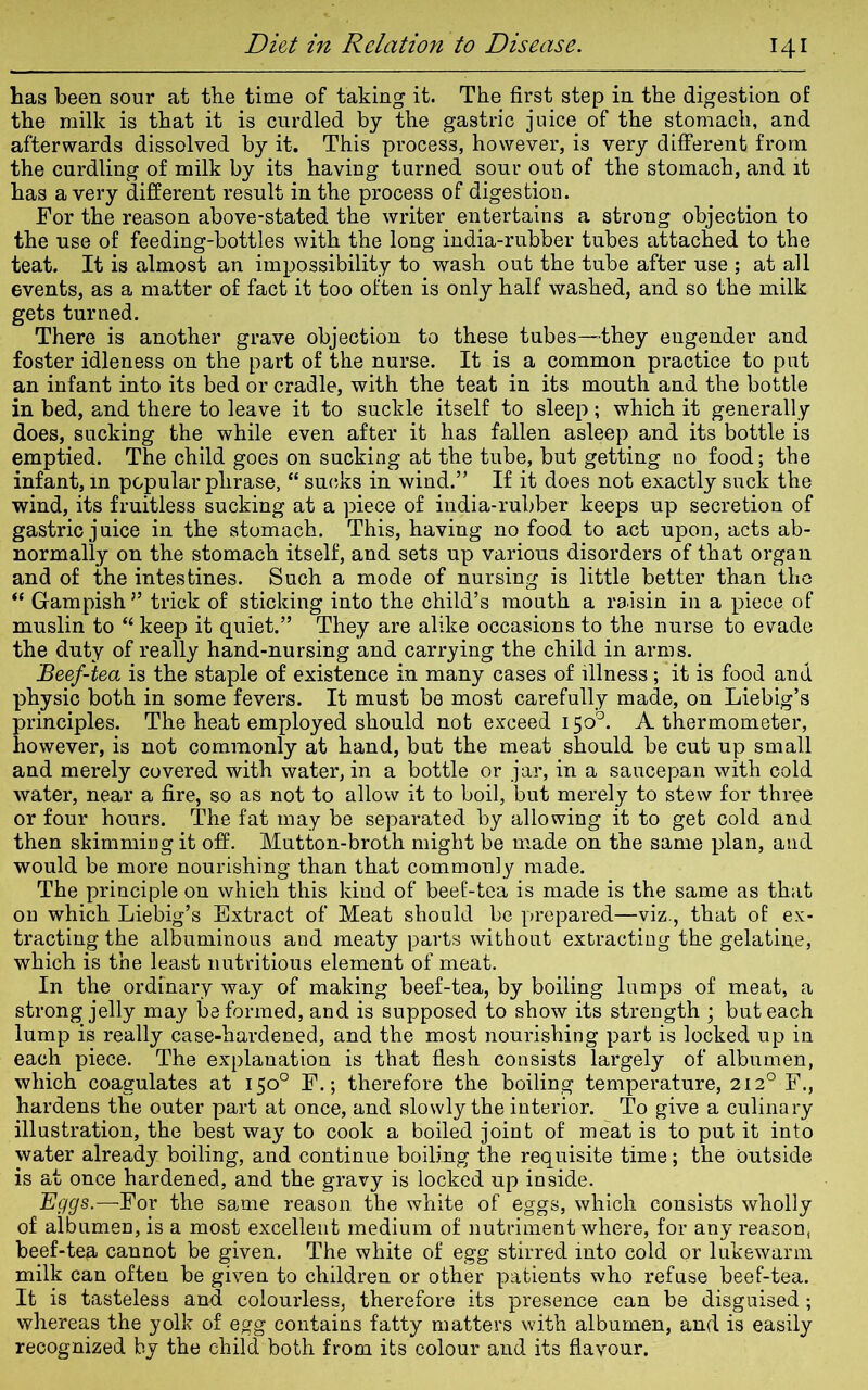 has been sour at the time of taking it. The first step in the digestion of the milk is that it is curdled by the gastric juice of the stomach, and afterwards dissolved by it. This process, however, is very different from the curdling of milk by its having turned sour out of the stomach, and it has a very different result in the process of digestion. For the reason above-stated the writer entertains a strong objection to the use of feeding-bottles with the long india-rubber tubes attached to the teat. It is almost an impossibility to wash out the tube after use ; at all events, as a matter of fact it too often is only half washed, and so the milk gets turned. There is another grave objection to these tubes—they engender and foster idleness on the part of the nurse. It is a common practice to put an infant into its bed or cradle, with the teat in its mouth and the bottle in bed, and there to leave it to suckle itself to sleep ; which it generally does, sucking the while even after it has fallen asleep and its bottle is emptied. The child goes on sucking at the tube, but getting no food; the infant, in popular phrase, “ sucks in wind.” If it does not exactly suck the wind, its fruitless sucking at a piece of india-rubber keeps up secretion of gastric juice in the stomach. This, having no food to act upon, acts ab- normally on the stomach itself, and sets up various disorders of that organ and of the intestines. Such a mode of nursing is little better than the “ Gampish” trick of sticking into the child’s mouth a raisin in a piece of muslin to  keep it quiet.” They are alike occasions to the nurse to evade the duty of really hand-nursing and carrying the child in arms. Beef-tea is the staple of existence in many cases of illness; it is food and physic both in some fevers. It must be most carefully made, on Liebig’s principles. The heat employed should not exceed 150°. A thermometer, however, is not commonly at hand, but the meat should be cut up small and merely covered with water, in a bottle or jar, in a saucepan with cold water, near a fire, so as not to allow it to boil, but merely to stew for three or four hours. The fat may be separated by allowing it to get cold and then skimming it off. Mutton-broth might be made on the same plan, and would be more nourishing than that commonly made. The principle on which this kind of beef-tea is made is the same as that on which Liebig’s Extract of Meat should be prepared—viz., that of ex- tracting the albuminous and meaty parts without extracting the gelatine, which is the least nutritious element of meat. In the ordinary way of making beef-tea, by boiling lumps of meat, a strong jelly may be formed, and is supposed to show its strength ; but each lump is really case-hardened, and the most nourishing part is locked up in each piece. The explanation is that flesh consists largely of albumen, which coagulates at 150° F.; therefore the boiling temperature, 2120 F., hardens the outer part at once, and slowly the interior. To give a culinary illustration, the best way to cook a boiled joint of meat is to put it into water already boiling, and continue boiling the requisite time; the outside is at once hardened, and the gravy is locked up inside. Eggs.—For the same reason the white of eggs, which consists wholly of albumen, is a most excellent medium of nutriment where, for any reason, beef-ten cannot be given. The white of egg stirred into cold or lukewarm milk can often be given to children or other patients who refuse beef-tea. It is tasteless and colourless, therefore its presence can be disguised; whereas the yolk of egg contains fatty matters with albumen, and is easily recognized by the child both from its colour and its flavour.